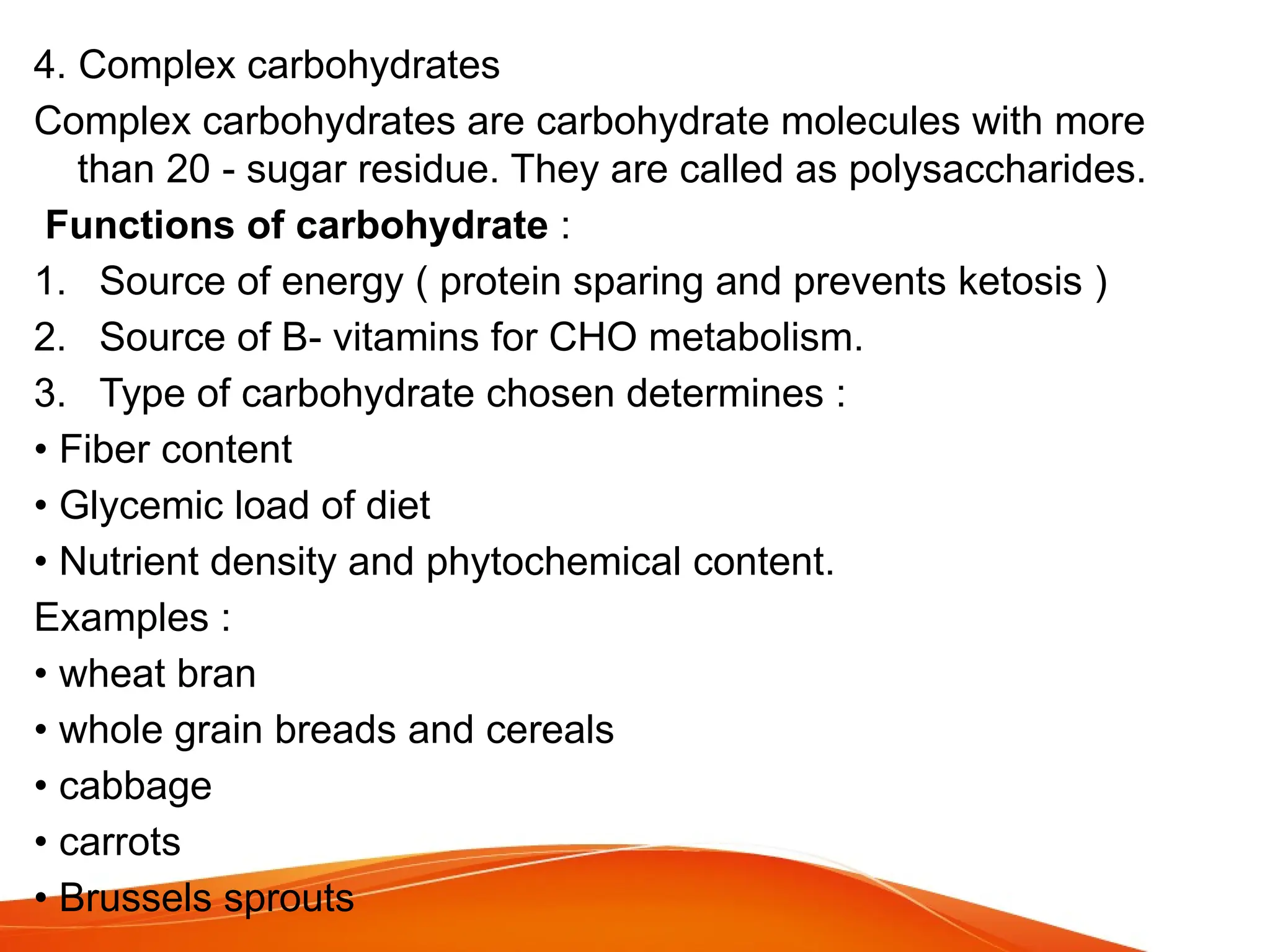 4. Complex carbohydrates
Complex carbohydrates are carbohydrate molecules with more
than 20 - sugar residue. They are called as polysaccharides.
Functions of carbohydrate :
1. Source of energy ( protein sparing and prevents ketosis )
2. Source of B- vitamins for CHO metabolism.
3. Type of carbohydrate chosen determines :
• Fiber content
• Glycemic load of diet
• Nutrient density and phytochemical content.
Examples :
• wheat bran
• whole grain breads and cereals
• cabbage
• carrots
• Brussels sprouts
 