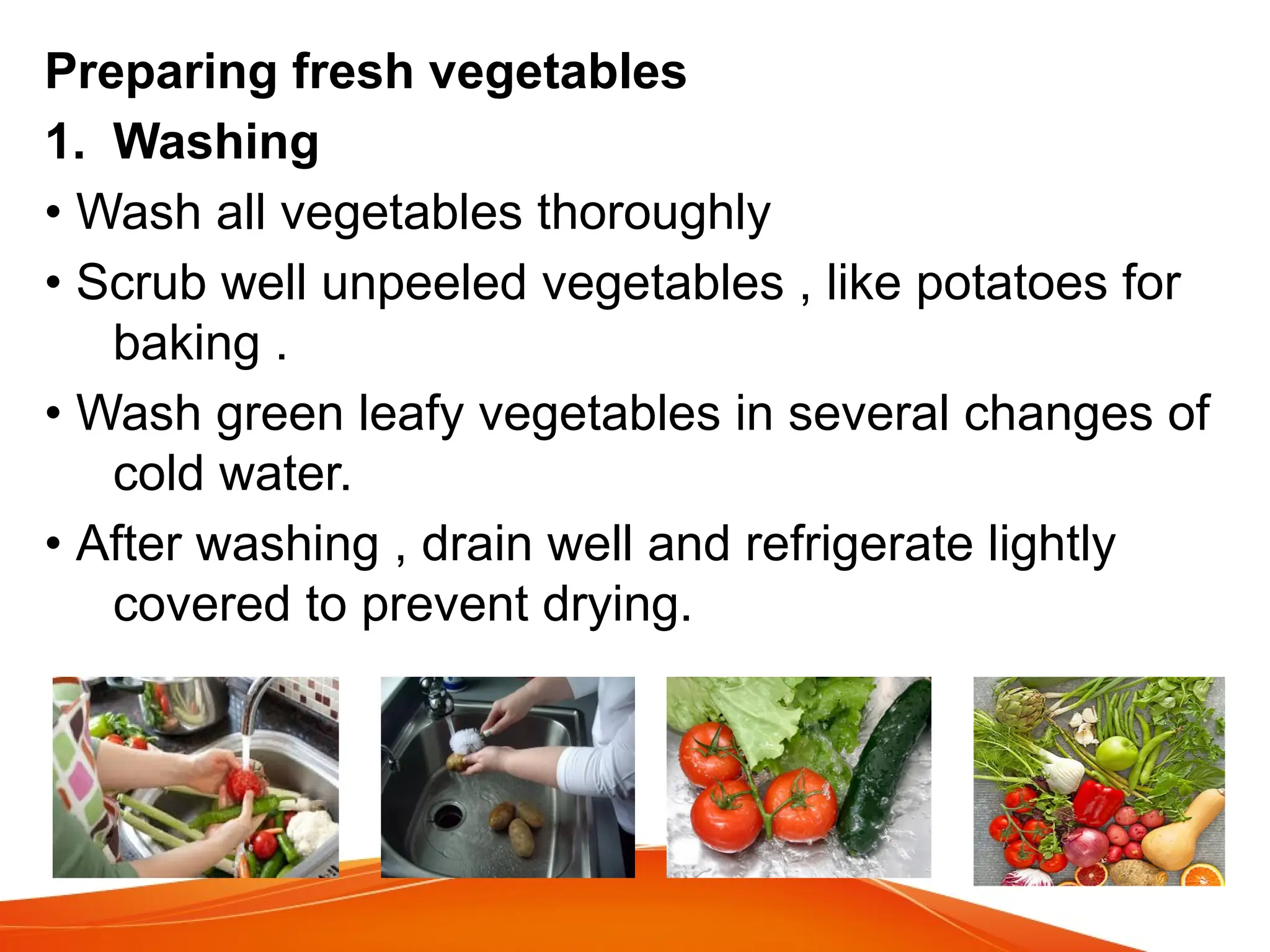 Preparing fresh vegetables
1. Washing
• Wash all vegetables thoroughly
• Scrub well unpeeled vegetables , like potatoes for
baking .
• Wash green leafy vegetables in several changes of
cold water.
• After washing , drain well and refrigerate lightly
covered to prevent drying.
 