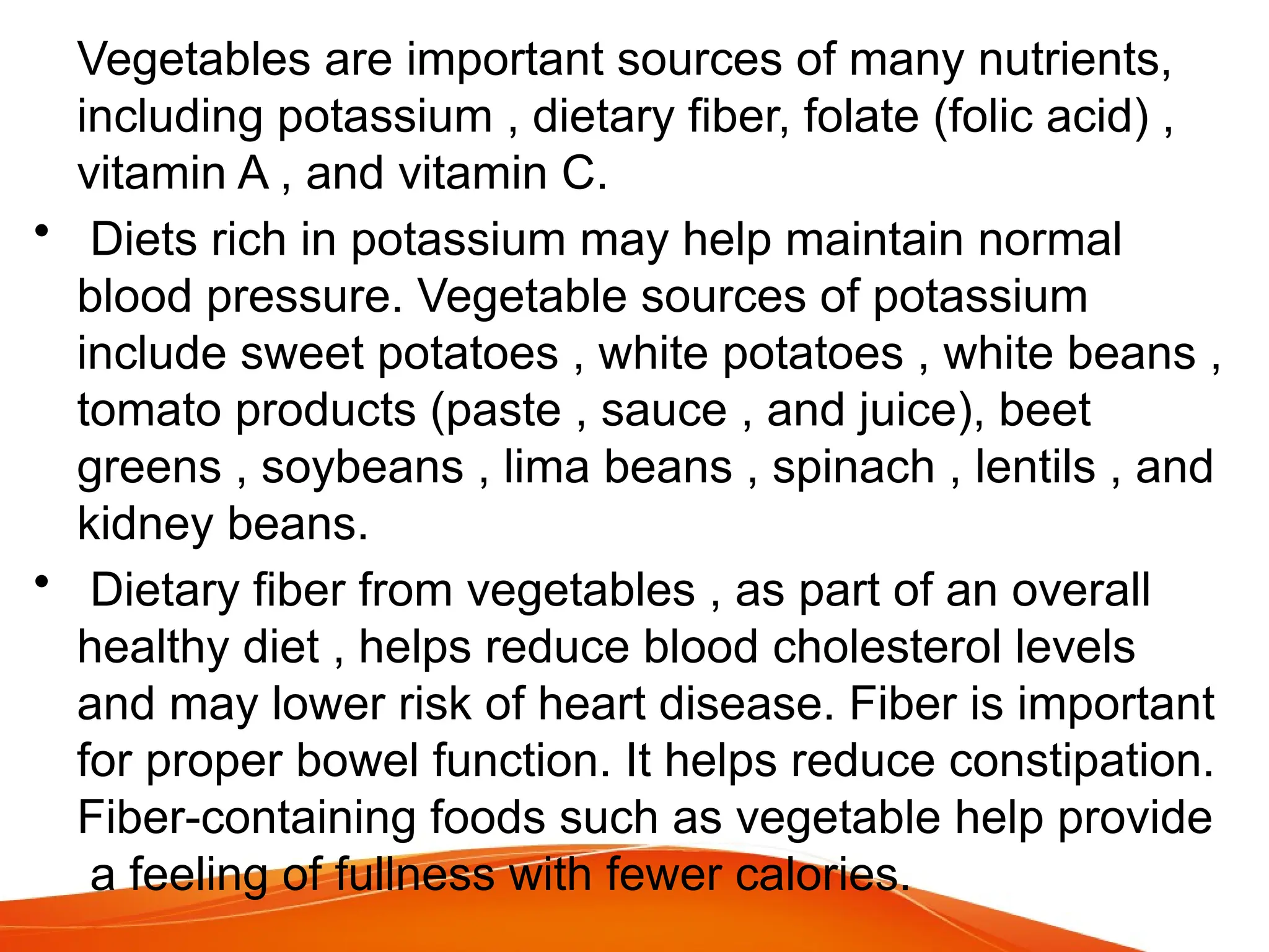 Vegetables are important sources of many nutrients,
including potassium , dietary fiber, folate (folic acid) ,
vitamin A , and vitamin C.
• Diets rich in potassium may help maintain normal
blood pressure. Vegetable sources of potassium
include sweet potatoes , white potatoes , white beans ,
tomato products (paste , sauce , and juice), beet
greens , soybeans , lima beans , spinach , lentils , and
kidney beans.
• Dietary fiber from vegetables , as part of an overall
healthy diet , helps reduce blood cholesterol levels
and may lower risk of heart disease. Fiber is important
for proper bowel function. It helps reduce constipation.
Fiber-containing foods such as vegetable help provide
a feeling of fullness with fewer calories.
 