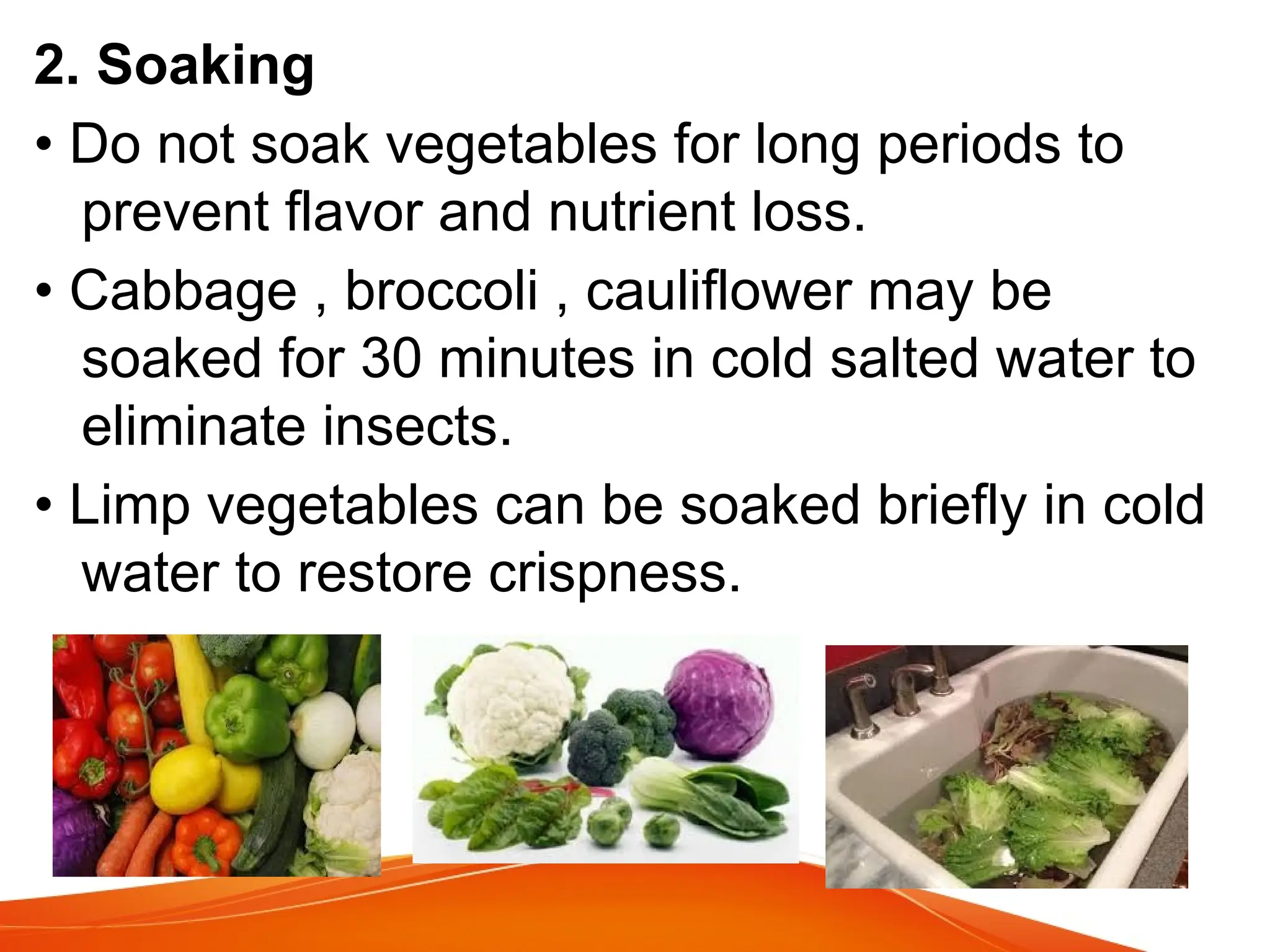 2. Soaking
• Do not soak vegetables for long periods to
prevent flavor and nutrient loss.
• Cabbage , broccoli , cauliflower may be
soaked for 30 minutes in cold salted water to
eliminate insects.
• Limp vegetables can be soaked briefly in cold
water to restore crispness.
 