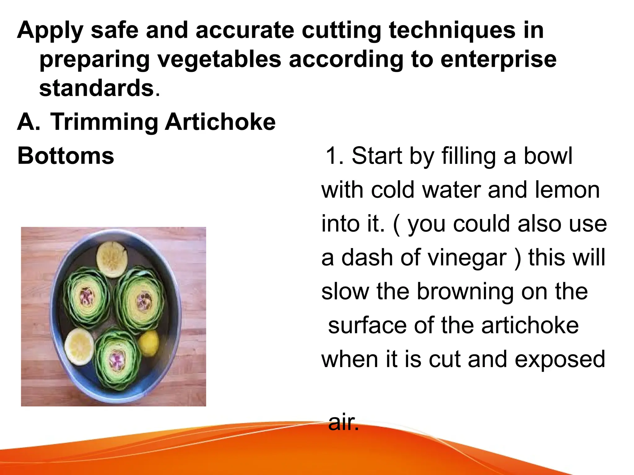 Apply safe and accurate cutting techniques in
preparing vegetables according to enterprise
standards.
A. Trimming Artichoke
Bottoms 1. Start by filling a bowl
with cold water and lemon
into it. ( you could also use
a dash of vinegar ) this will
slow the browning on the
surface of the artichoke
when it is cut and exposed
to
air.
 