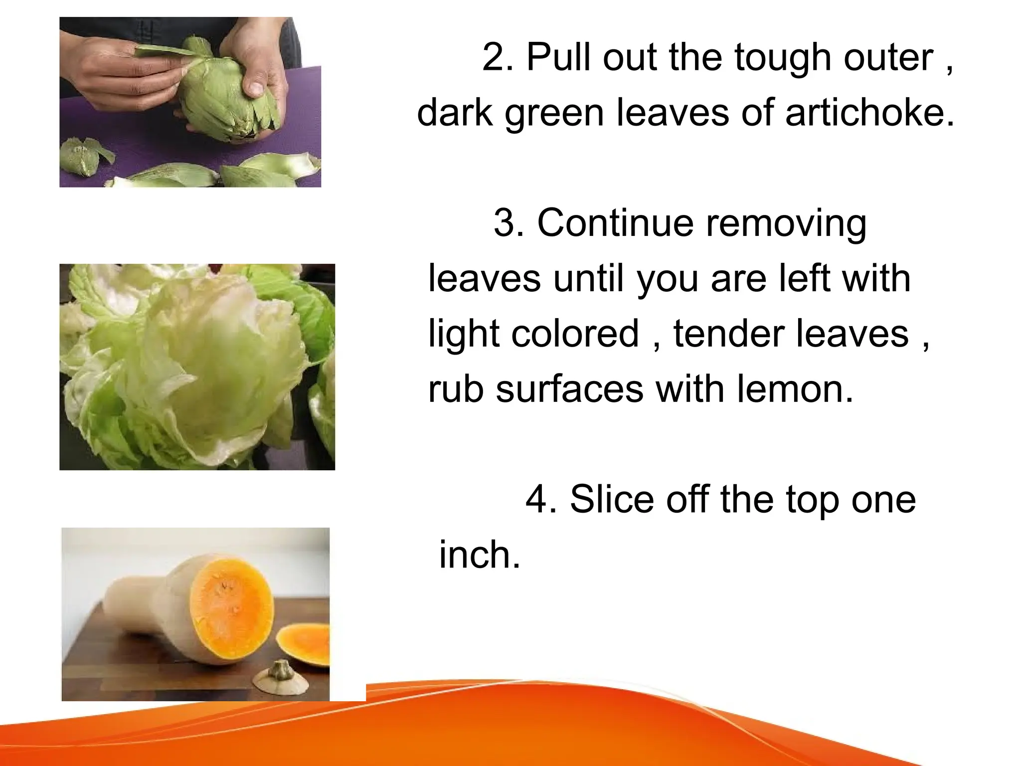 2. Pull out the tough outer ,
dark green leaves of artichoke.
3. Continue removing
leaves until you are left with
light colored , tender leaves ,
rub surfaces with lemon.
4. Slice off the top one
inch.
 