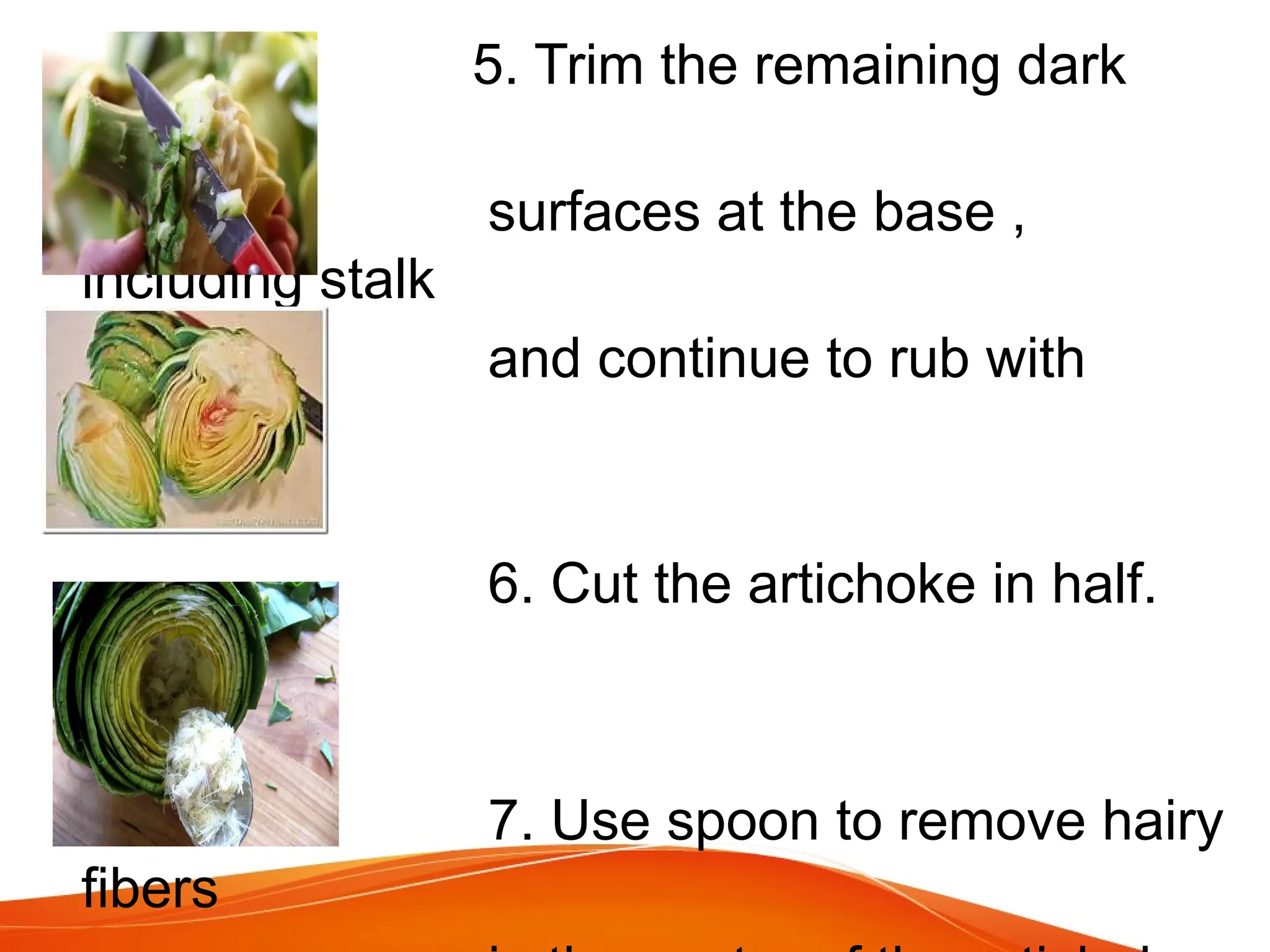 5. Trim the remaining dark
green
surfaces at the base ,
including stalk
and continue to rub with
lemon.
6. Cut the artichoke in half.
7. Use spoon to remove hairy
fibers
 