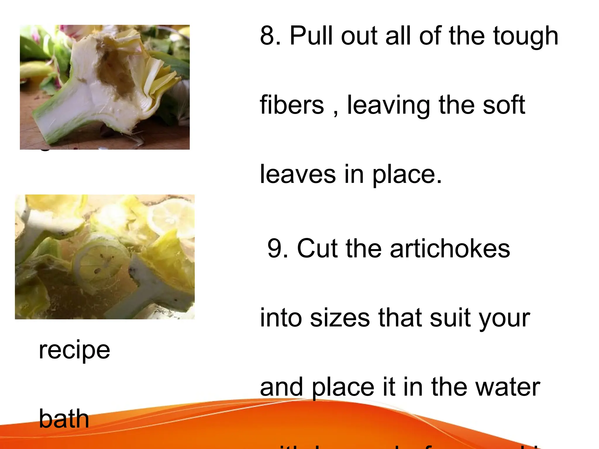 8. Pull out all of the tough
red
fibers , leaving the soft
green
leaves in place.
9. Cut the artichokes
lengthwise
into sizes that suit your
recipe
and place it in the water
bath
 