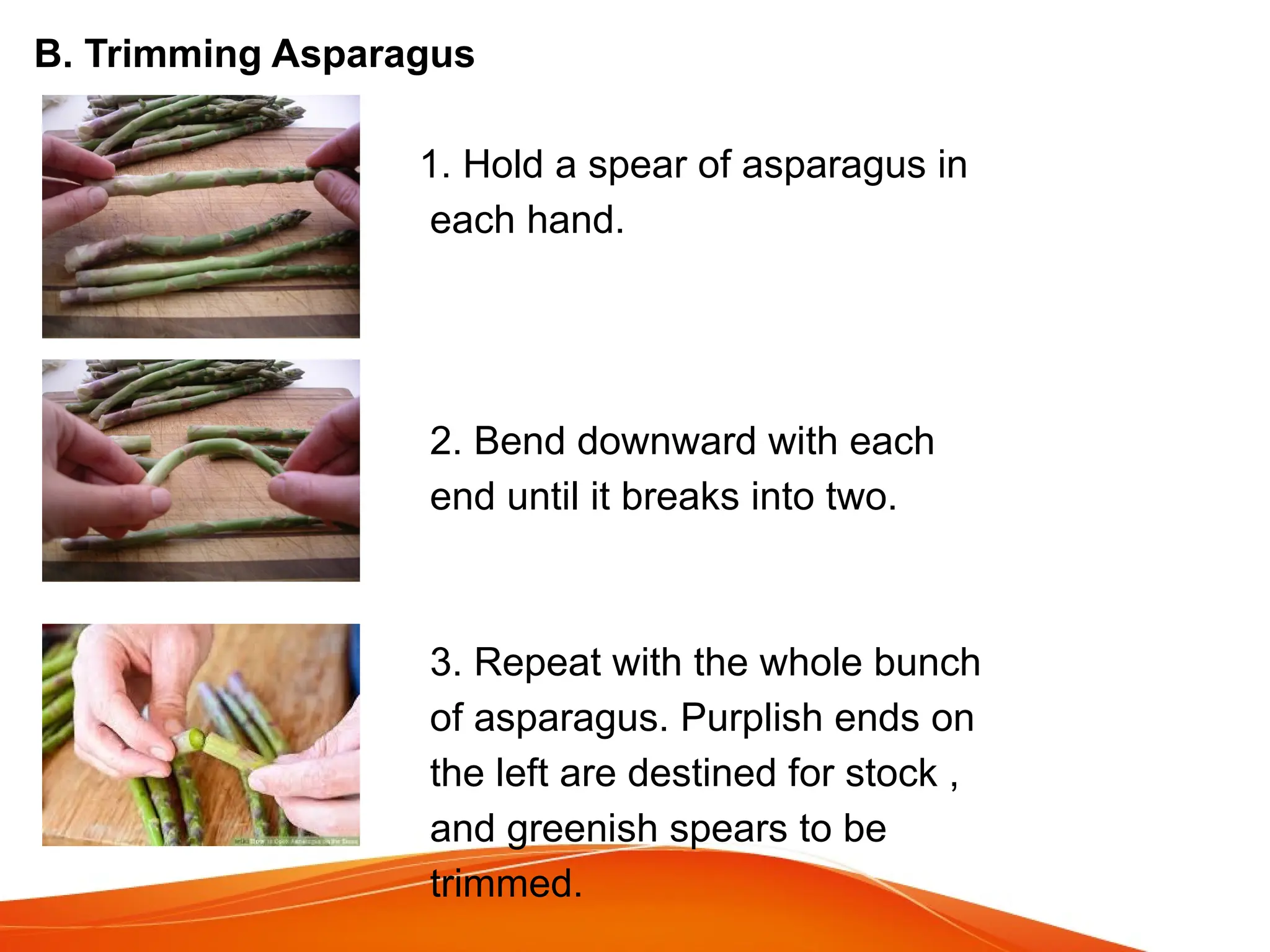 B. Trimming Asparagus
1. Hold a spear of asparagus in
each hand.
2. Bend downward with each
end until it breaks into two.
3. Repeat with the whole bunch
of asparagus. Purplish ends on
the left are destined for stock ,
and greenish spears to be
trimmed.
 