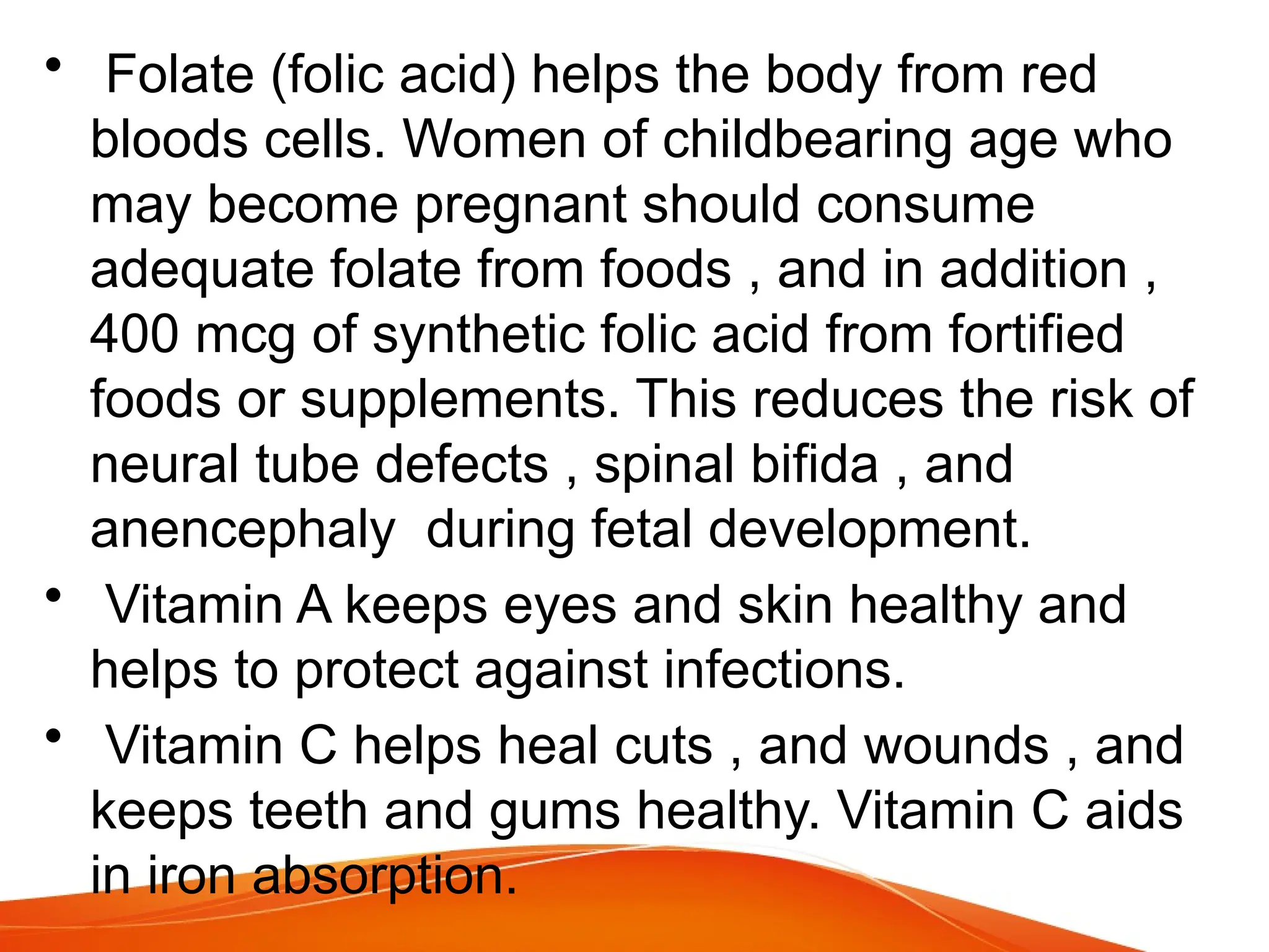 • Folate (folic acid) helps the body from red
bloods cells. Women of childbearing age who
may become pregnant should consume
adequate folate from foods , and in addition ,
400 mcg of synthetic folic acid from fortified
foods or supplements. This reduces the risk of
neural tube defects , spinal bifida , and
anencephaly during fetal development.
• Vitamin A keeps eyes and skin healthy and
helps to protect against infections.
• Vitamin C helps heal cuts , and wounds , and
keeps teeth and gums healthy. Vitamin C aids
in iron absorption.
 