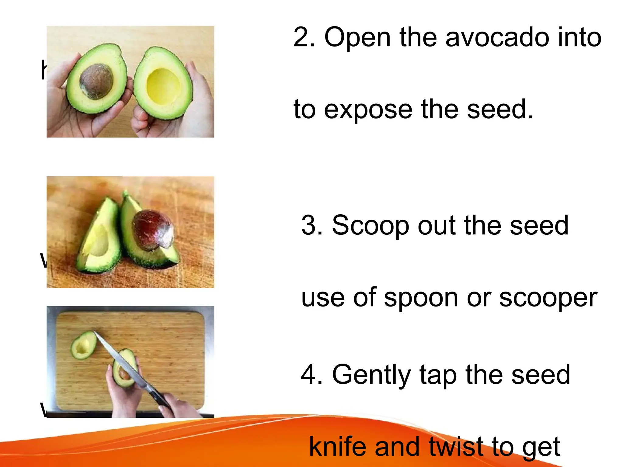2. Open the avocado into
halves
to expose the seed.
3. Scoop out the seed
with the
use of spoon or scooper
4. Gently tap the seed
with a
knife and twist to get
 