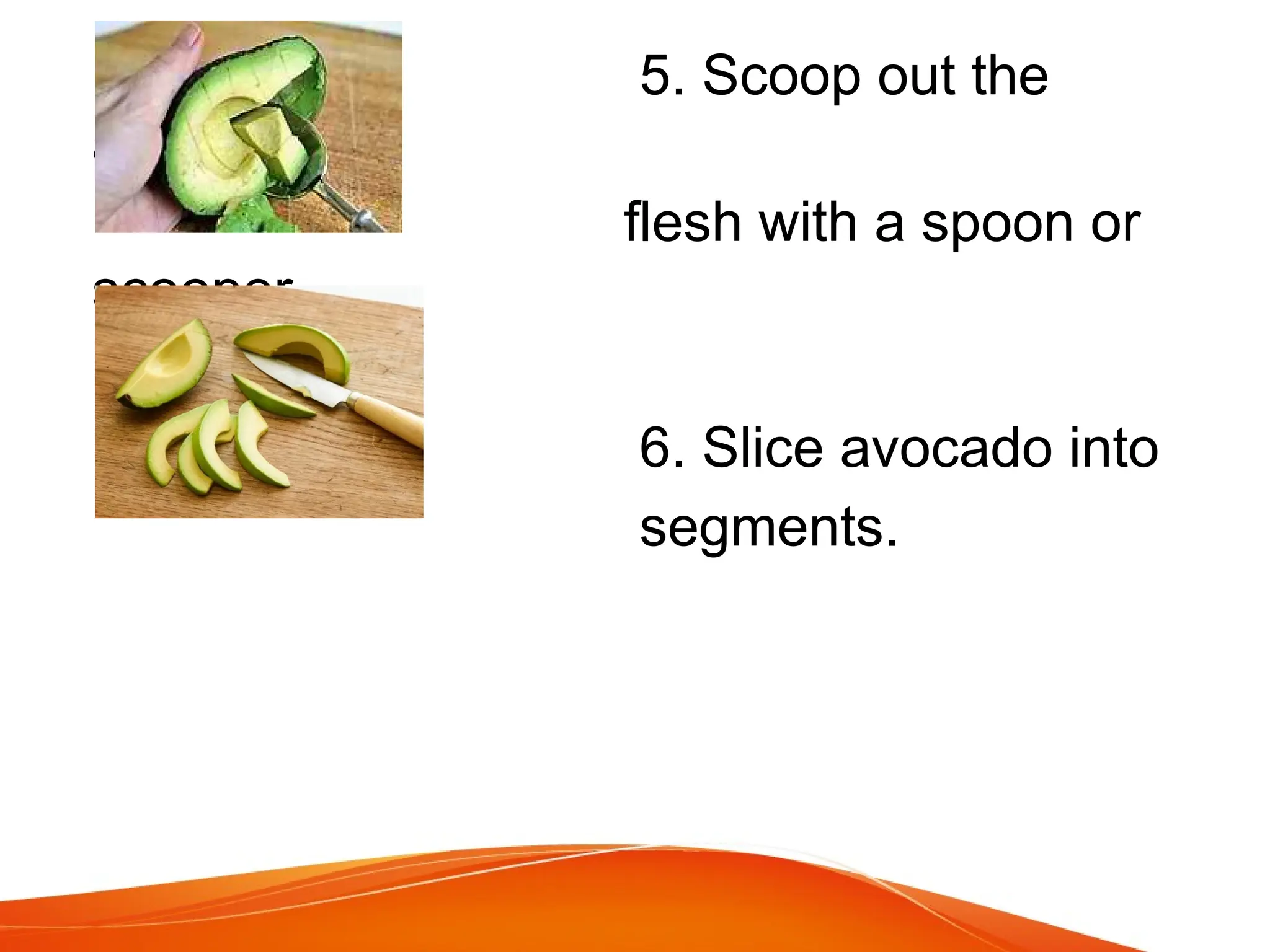 5. Scoop out the
avocado
flesh with a spoon or
scooper
6. Slice avocado into
segments.
 
