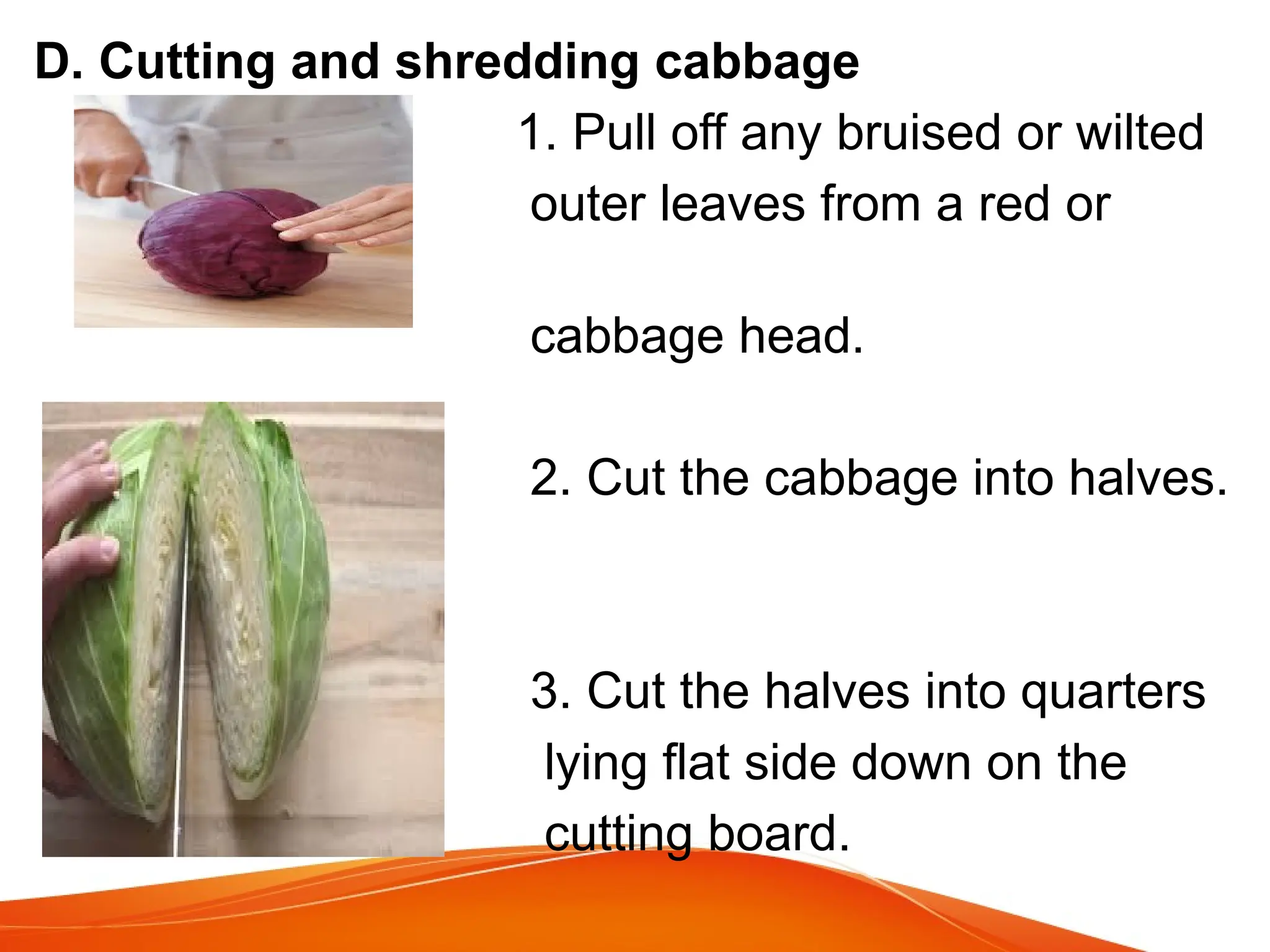 D. Cutting and shredding cabbage
1. Pull off any bruised or wilted
outer leaves from a red or
green
cabbage head.
2. Cut the cabbage into halves.
3. Cut the halves into quarters
lying flat side down on the
cutting board.
 