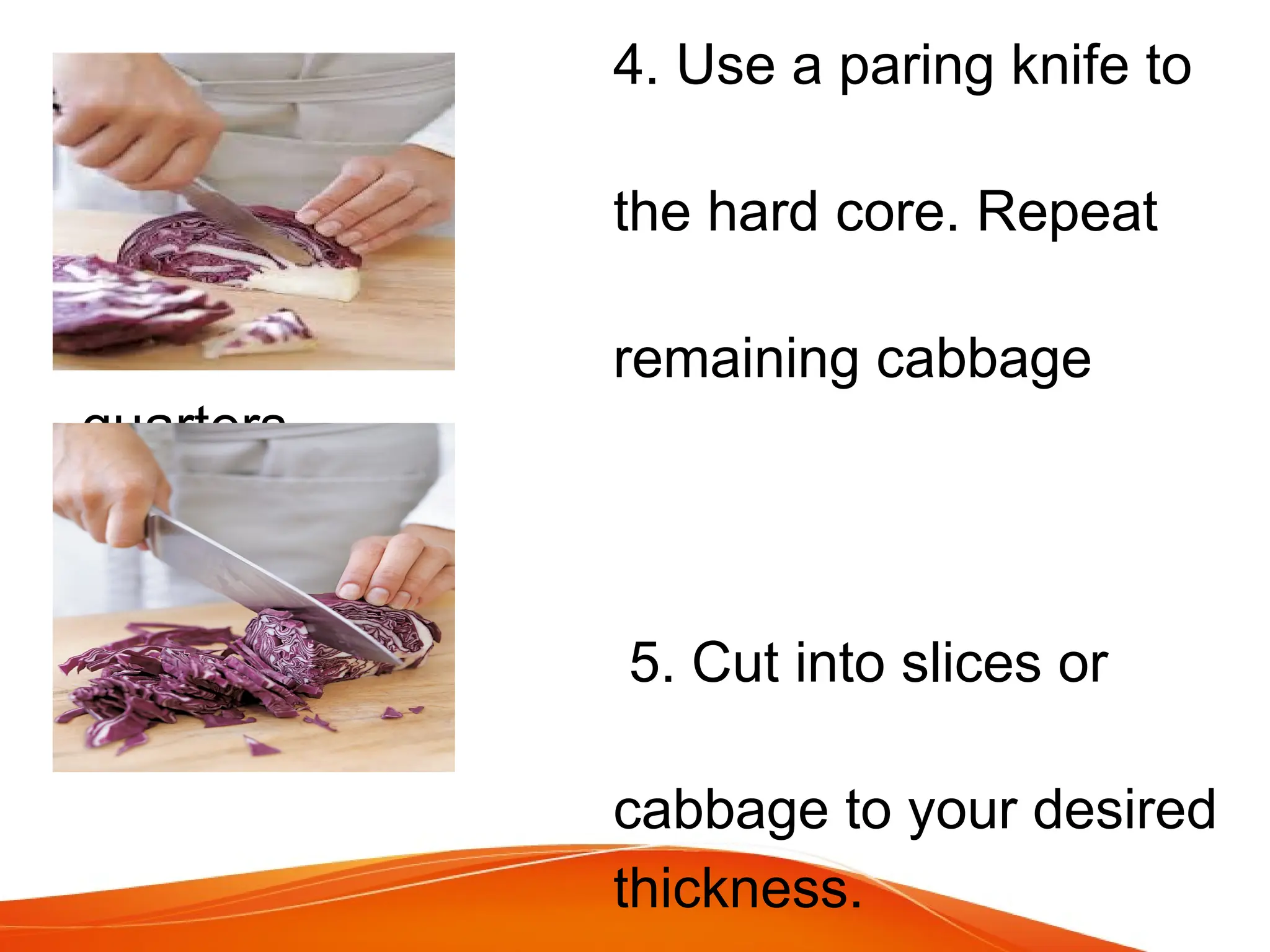 4. Use a paring knife to
remove
the hard core. Repeat
with
remaining cabbage
quarters.
5. Cut into slices or
shread the
cabbage to your desired
thickness.
 