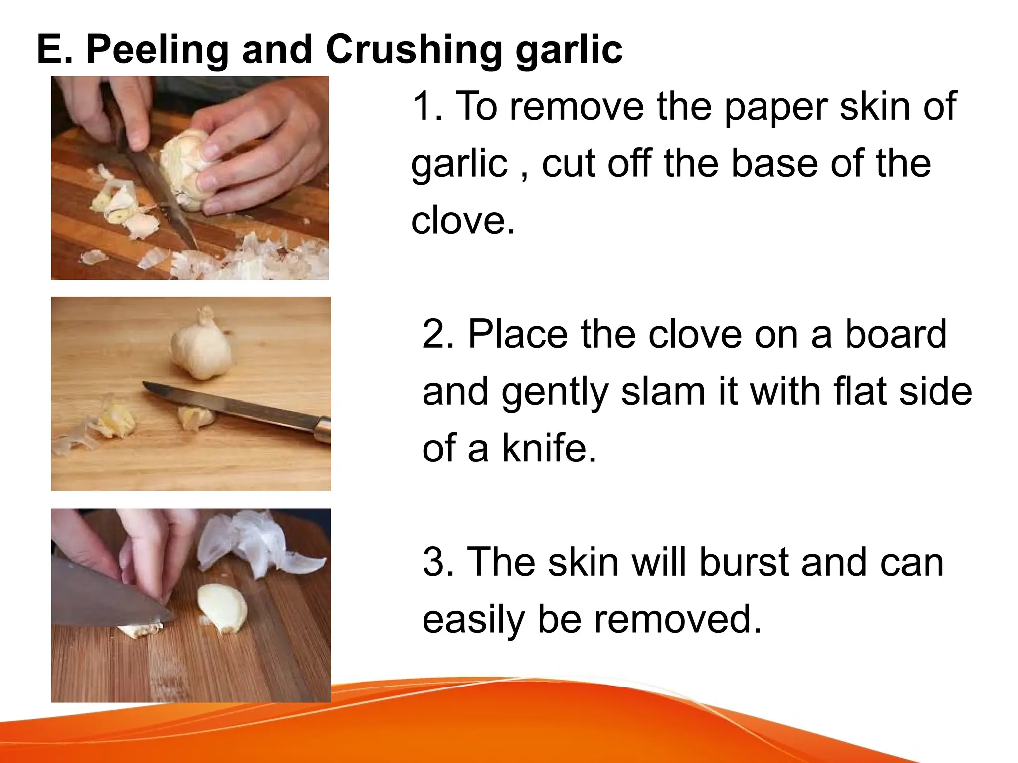 E. Peeling and Crushing garlic
1. To remove the paper skin of
garlic , cut off the base of the
clove.
2. Place the clove on a board
and gently slam it with flat side
of a knife.
3. The skin will burst and can
easily be removed.
 