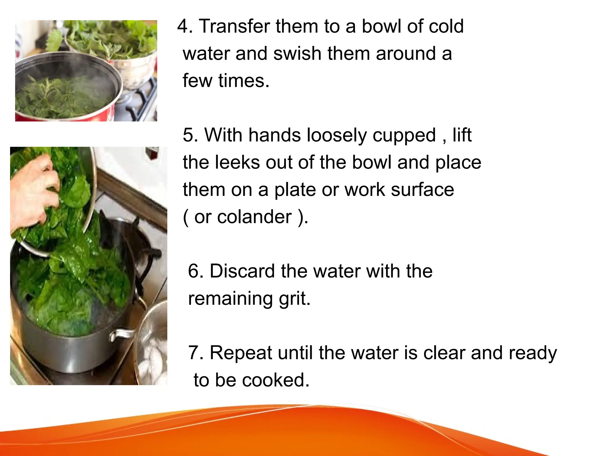 4. Transfer them to a bowl of cold
water and swish them around a
few times.
5. With hands loosely cupped , lift
the leeks out of the bowl and place
them on a plate or work surface
( or colander ).
6. Discard the water with the
remaining grit.
7. Repeat until the water is clear and ready
to be cooked.
 