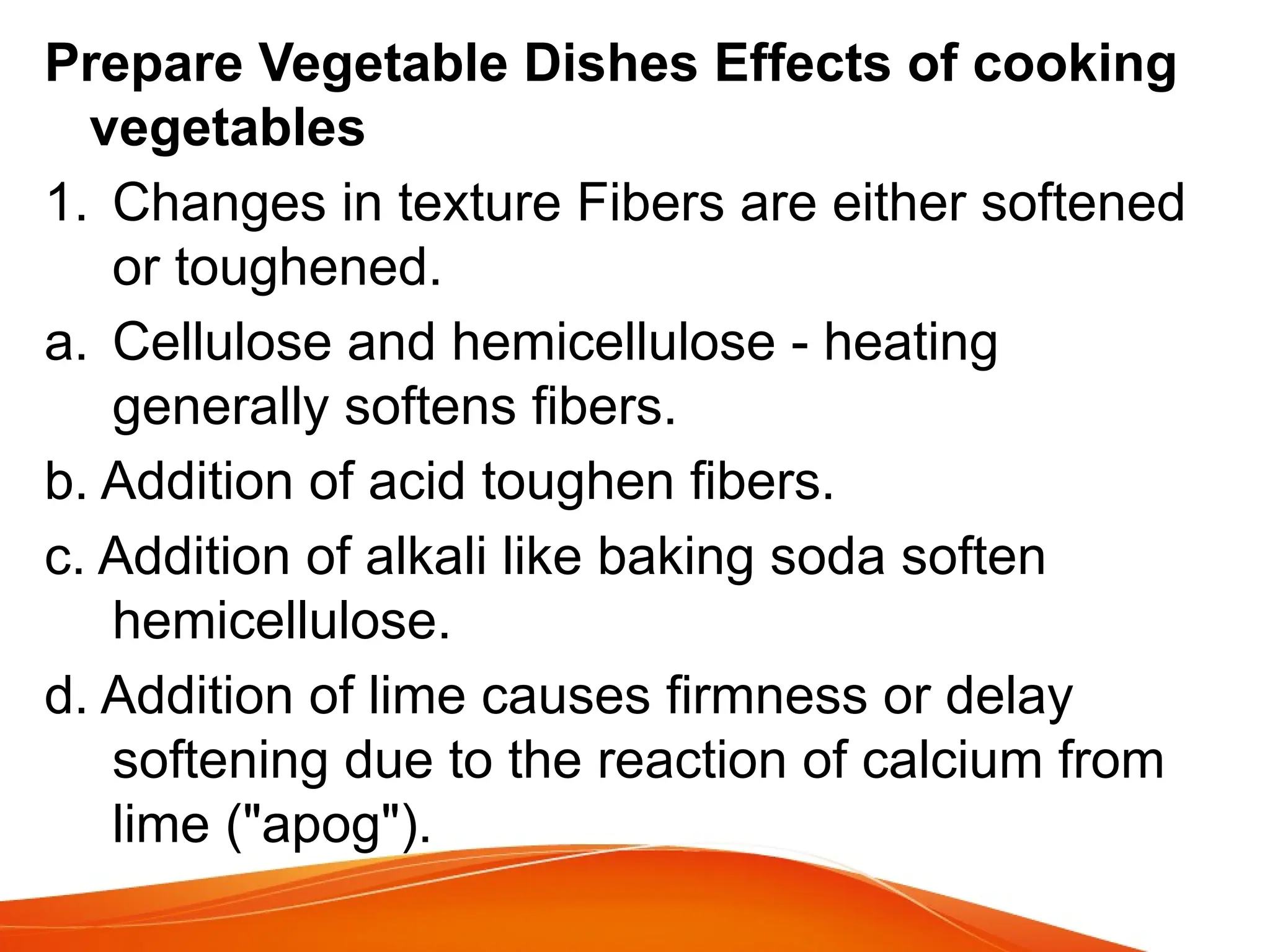 Prepare Vegetable Dishes Effects of cooking
vegetables
1. Changes in texture Fibers are either softened
or toughened.
a. Cellulose and hemicellulose - heating
generally softens fibers.
b. Addition of acid toughen fibers.
c. Addition of alkali like baking soda soften
hemicellulose.
d. Addition of lime causes firmness or delay
softening due to the reaction of calcium from
lime ("apog").
 