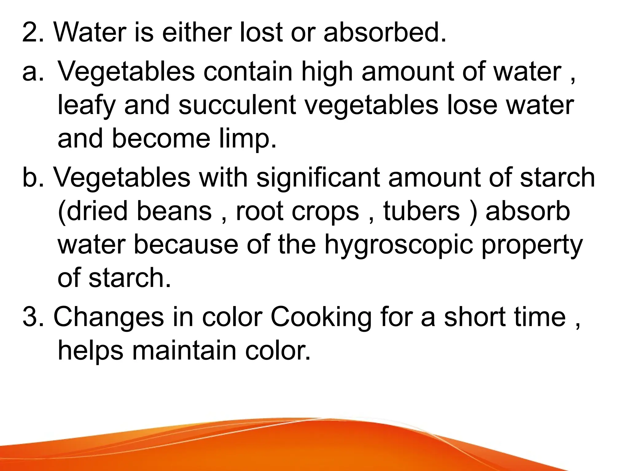 2. Water is either lost or absorbed.
a. Vegetables contain high amount of water ,
leafy and succulent vegetables lose water
and become limp.
b. Vegetables with significant amount of starch
(dried beans , root crops , tubers ) absorb
water because of the hygroscopic property
of starch.
3. Changes in color Cooking for a short time ,
helps maintain color.
 