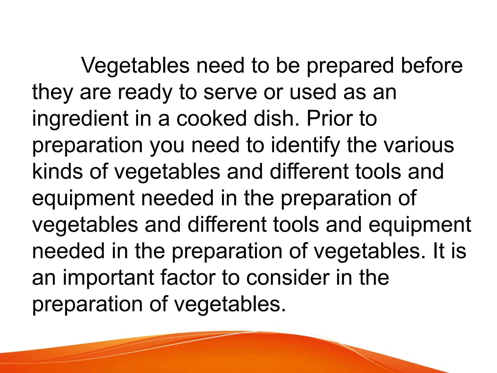 Vegetables need to be prepared before
they are ready to serve or used as an
ingredient in a cooked dish. Prior to
preparation you need to identify the various
kinds of vegetables and different tools and
equipment needed in the preparation of
vegetables and different tools and equipment
needed in the preparation of vegetables. It is
an important factor to consider in the
preparation of vegetables.
 