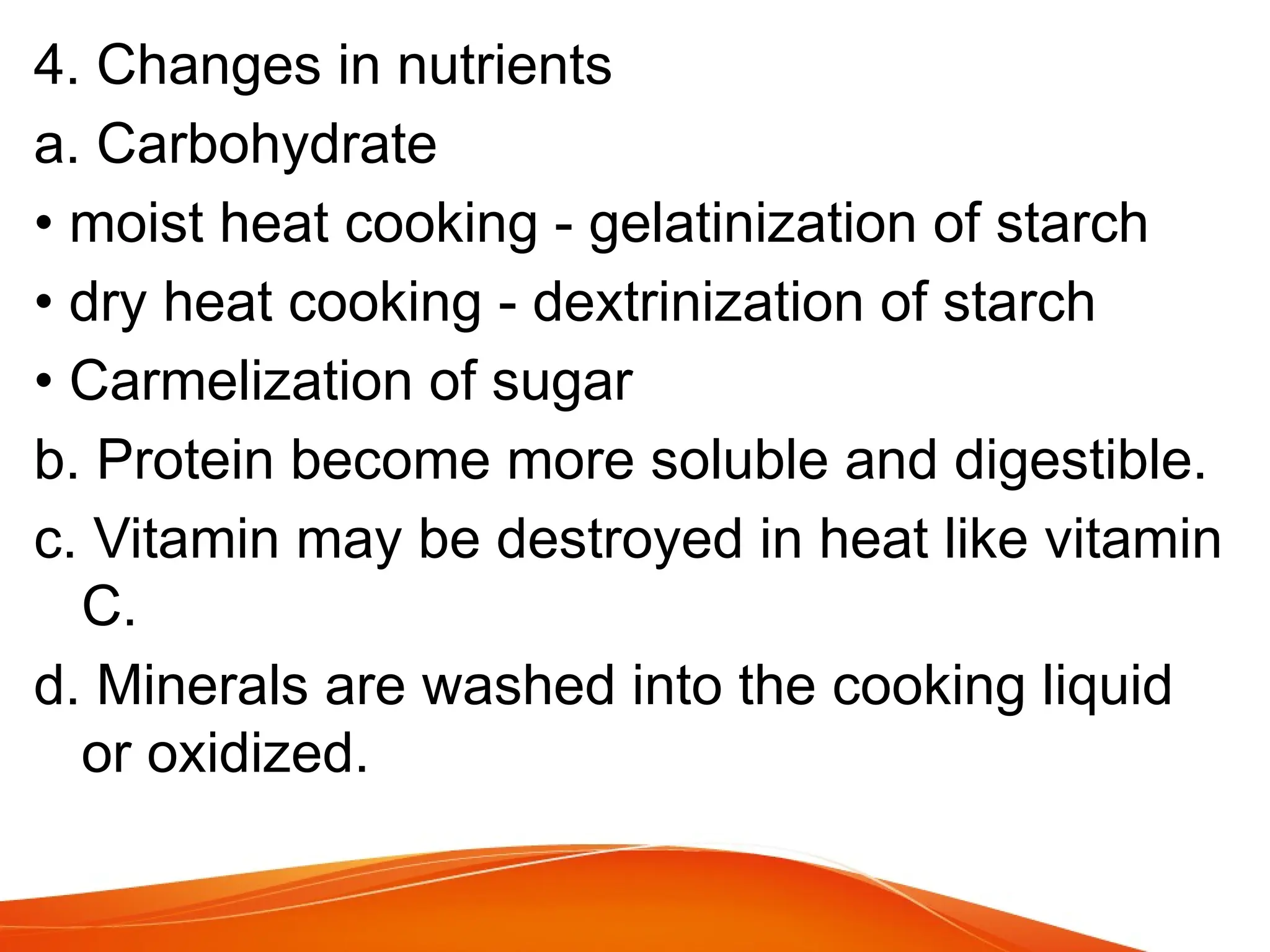 4. Changes in nutrients
a. Carbohydrate
• moist heat cooking - gelatinization of starch
• dry heat cooking - dextrinization of starch
• Carmelization of sugar
b. Protein become more soluble and digestible.
c. Vitamin may be destroyed in heat like vitamin
C.
d. Minerals are washed into the cooking liquid
or oxidized.
 