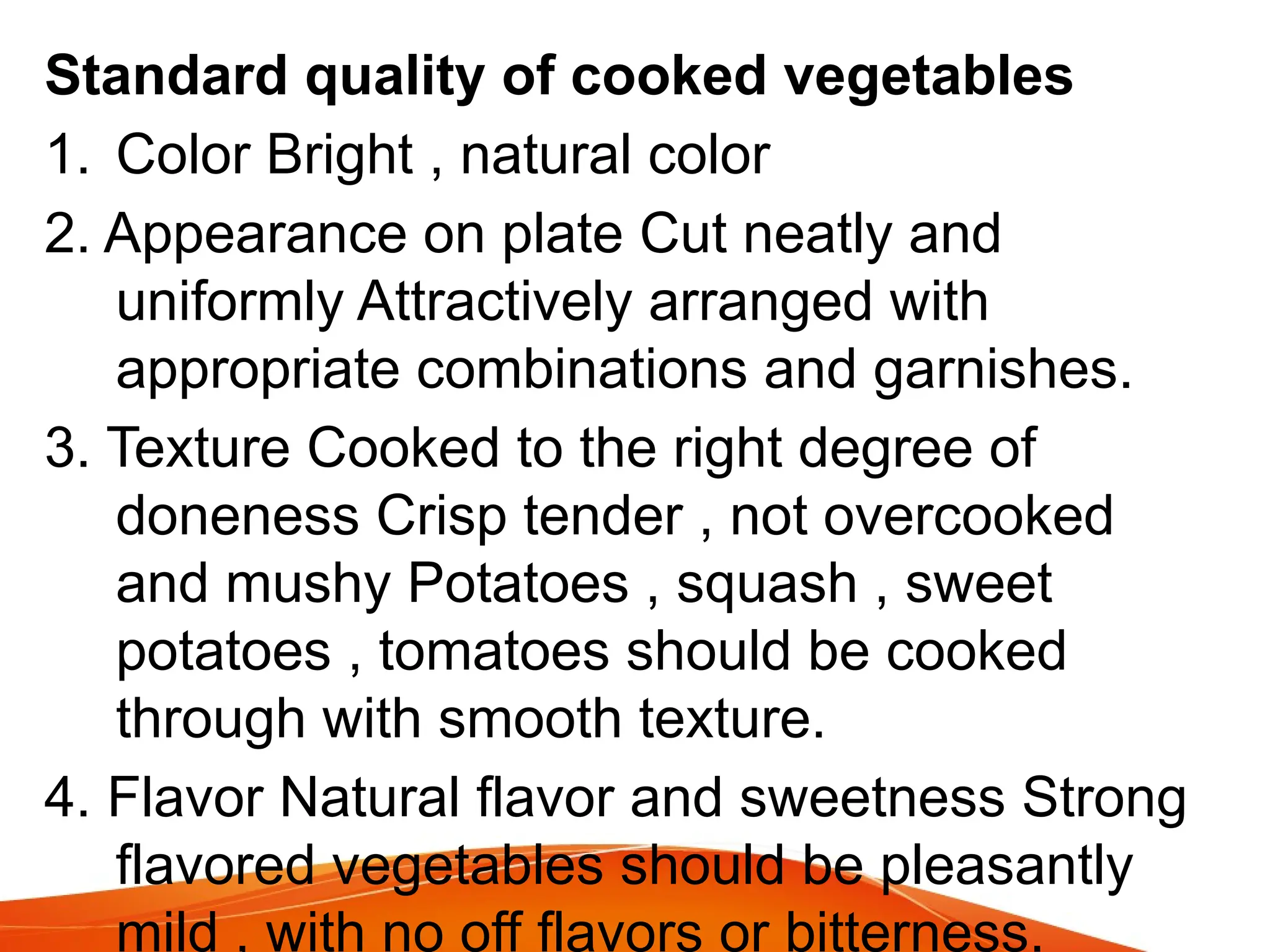 Standard quality of cooked vegetables
1. Color Bright , natural color
2. Appearance on plate Cut neatly and
uniformly Attractively arranged with
appropriate combinations and garnishes.
3. Texture Cooked to the right degree of
doneness Crisp tender , not overcooked
and mushy Potatoes , squash , sweet
potatoes , tomatoes should be cooked
through with smooth texture.
4. Flavor Natural flavor and sweetness Strong
flavored vegetables should be pleasantly
mild , with no off flavors or bitterness.
 