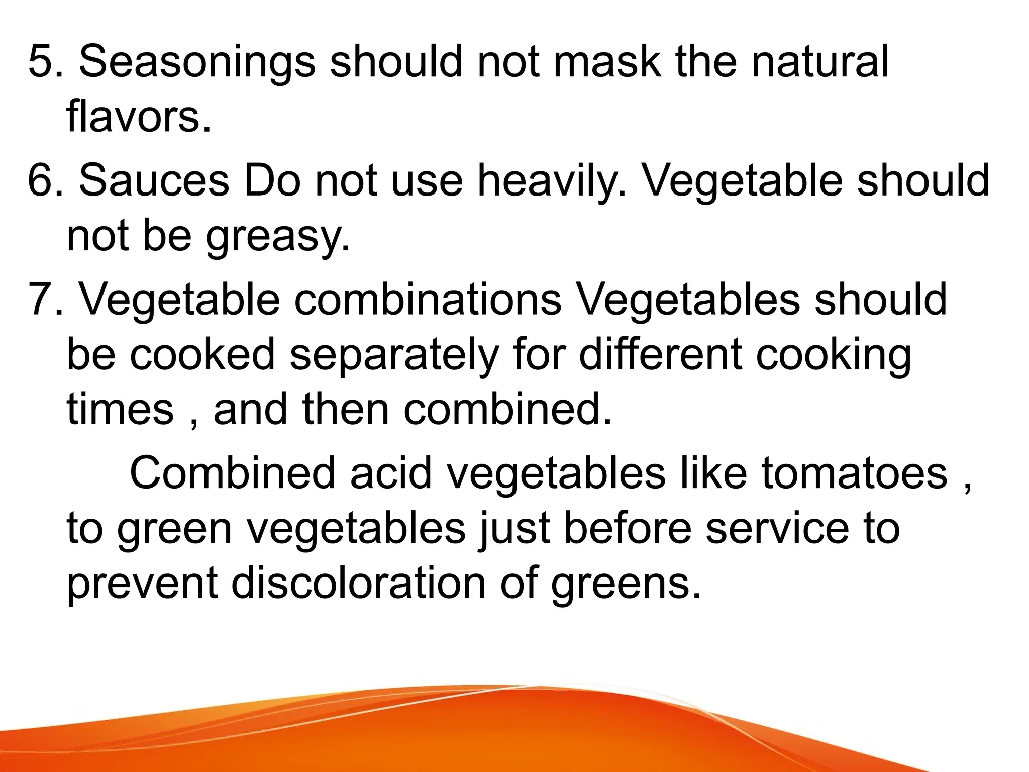 5. Seasonings should not mask the natural
flavors.
6. Sauces Do not use heavily. Vegetable should
not be greasy.
7. Vegetable combinations Vegetables should
be cooked separately for different cooking
times , and then combined.
Combined acid vegetables like tomatoes ,
to green vegetables just before service to
prevent discoloration of greens.
 