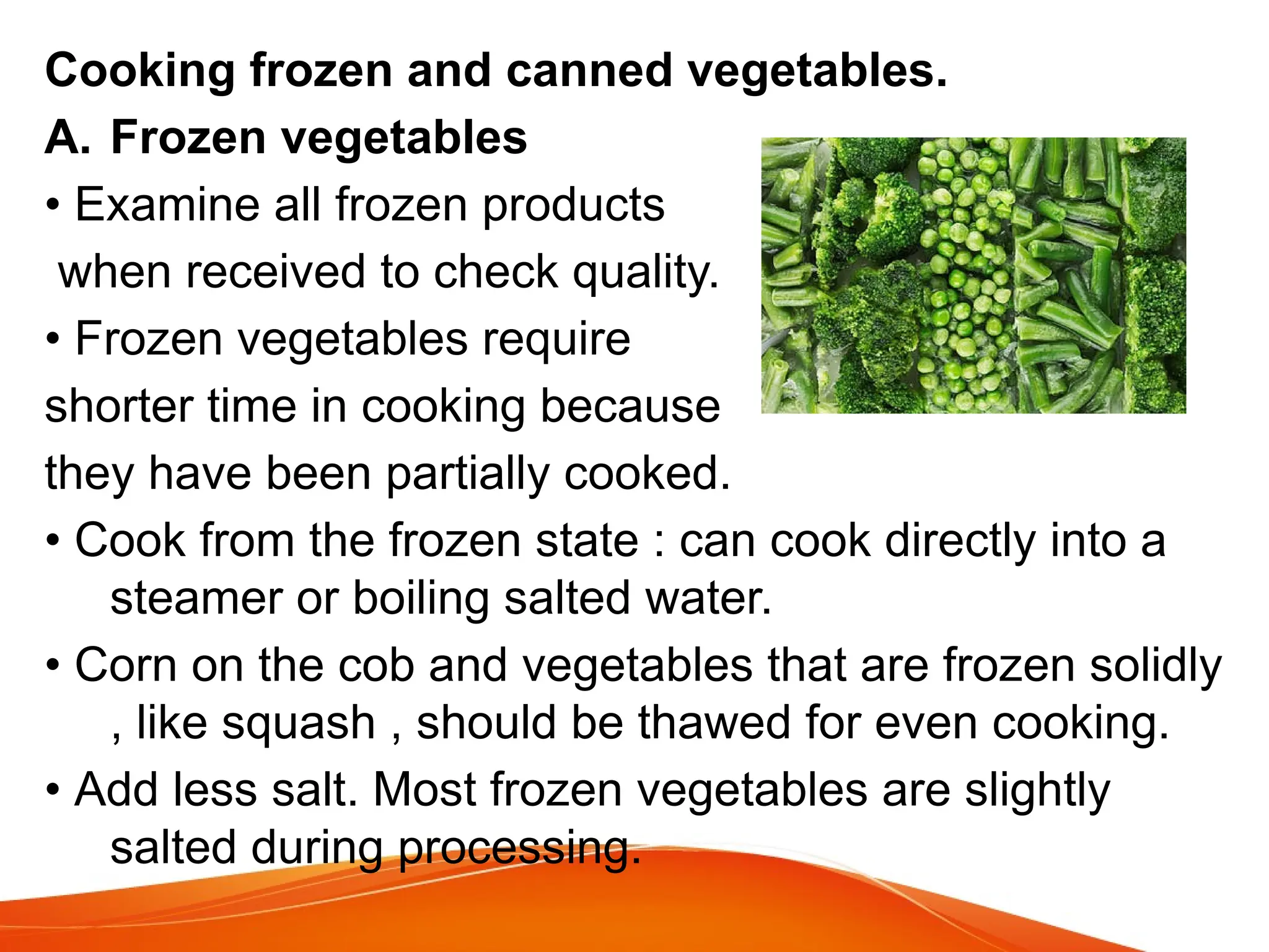 Cooking frozen and canned vegetables.
A. Frozen vegetables
• Examine all frozen products
when received to check quality.
• Frozen vegetables require
shorter time in cooking because
they have been partially cooked.
• Cook from the frozen state : can cook directly into a
steamer or boiling salted water.
• Corn on the cob and vegetables that are frozen solidly
, like squash , should be thawed for even cooking.
• Add less salt. Most frozen vegetables are slightly
salted during processing.
 