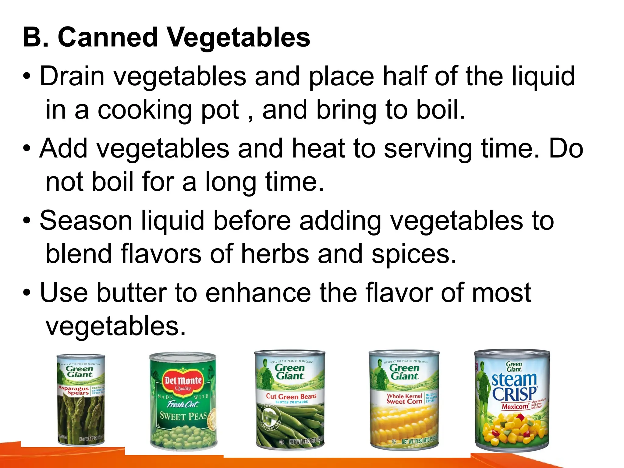 B. Canned Vegetables
• Drain vegetables and place half of the liquid
in a cooking pot , and bring to boil.
• Add vegetables and heat to serving time. Do
not boil for a long time.
• Season liquid before adding vegetables to
blend flavors of herbs and spices.
• Use butter to enhance the flavor of most
vegetables.
 