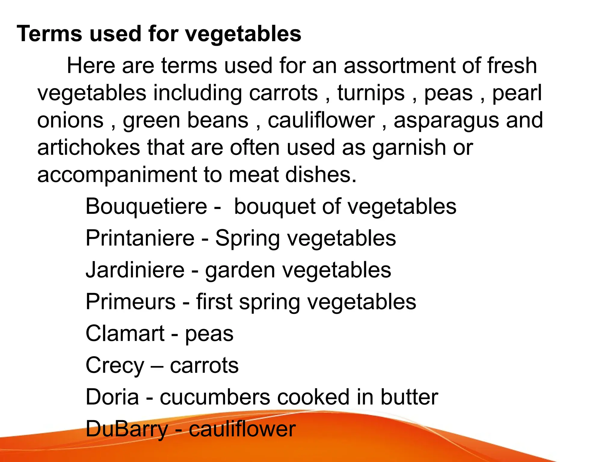 Terms used for vegetables
Here are terms used for an assortment of fresh
vegetables including carrots , turnips , peas , pearl
onions , green beans , cauliflower , asparagus and
artichokes that are often used as garnish or
accompaniment to meat dishes.
Bouquetiere - bouquet of vegetables
Printaniere - Spring vegetables
Jardiniere - garden vegetables
Primeurs - first spring vegetables
Clamart - peas
Crecy – carrots
Doria - cucumbers cooked in butter
DuBarry - cauliflower
 