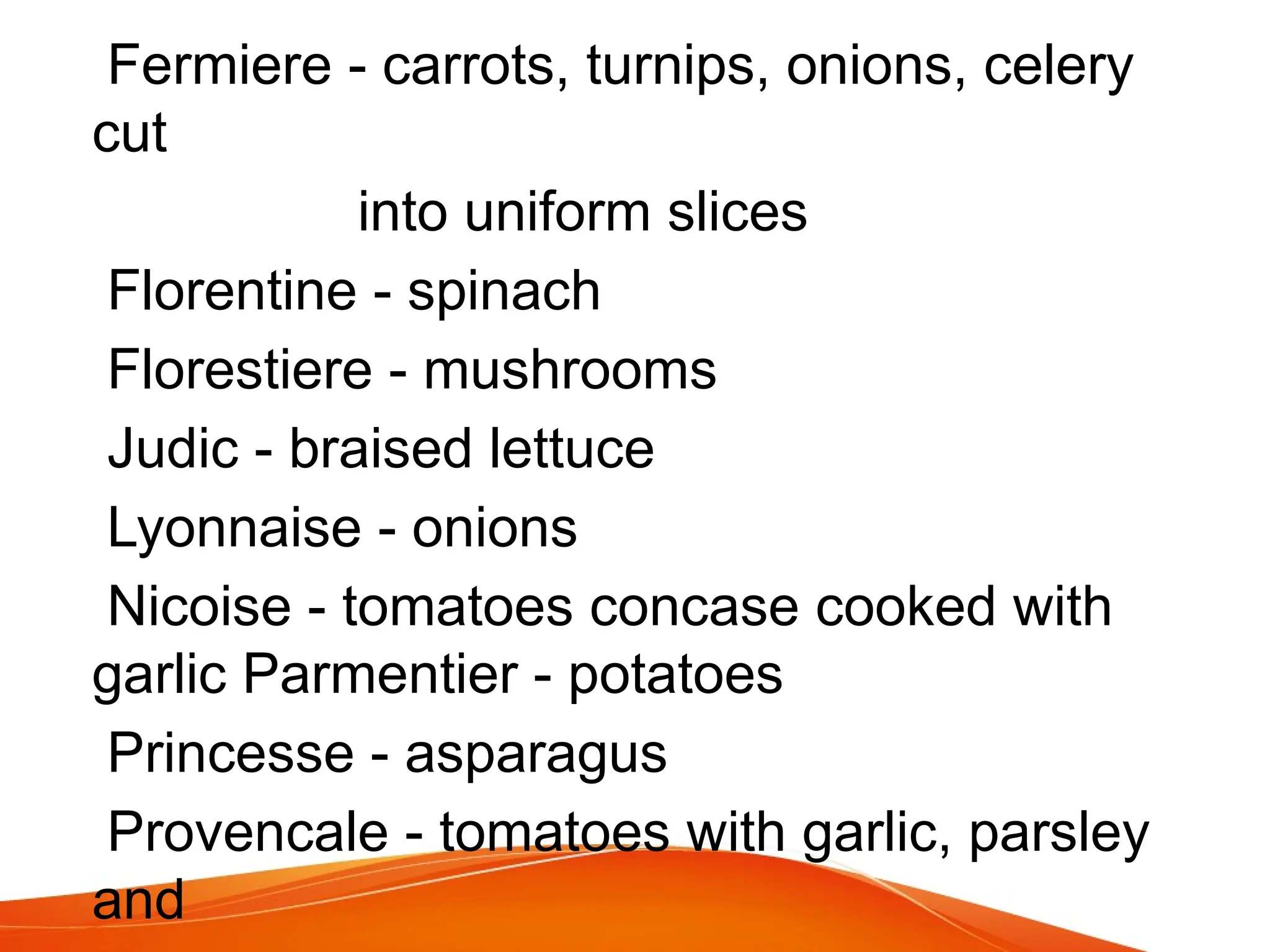 Fermiere - carrots, turnips, onions, celery
cut
into uniform slices
Florentine - spinach
Florestiere - mushrooms
Judic - braised lettuce
Lyonnaise - onions
Nicoise - tomatoes concase cooked with
garlic Parmentier - potatoes
Princesse - asparagus
Provencale - tomatoes with garlic, parsley
and
 