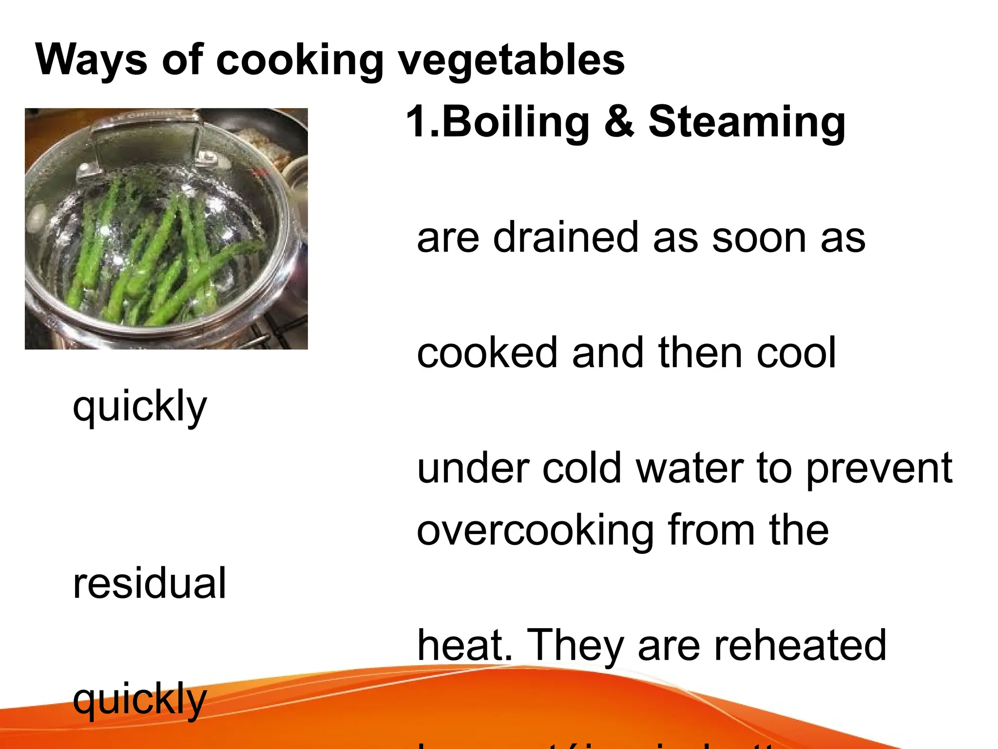 Ways of cooking vegetables
1.Boiling & Steaming
vegetables
are drained as soon as
they are
cooked and then cool
quickly
under cold water to prevent
overcooking from the
residual
heat. They are reheated
quickly
 