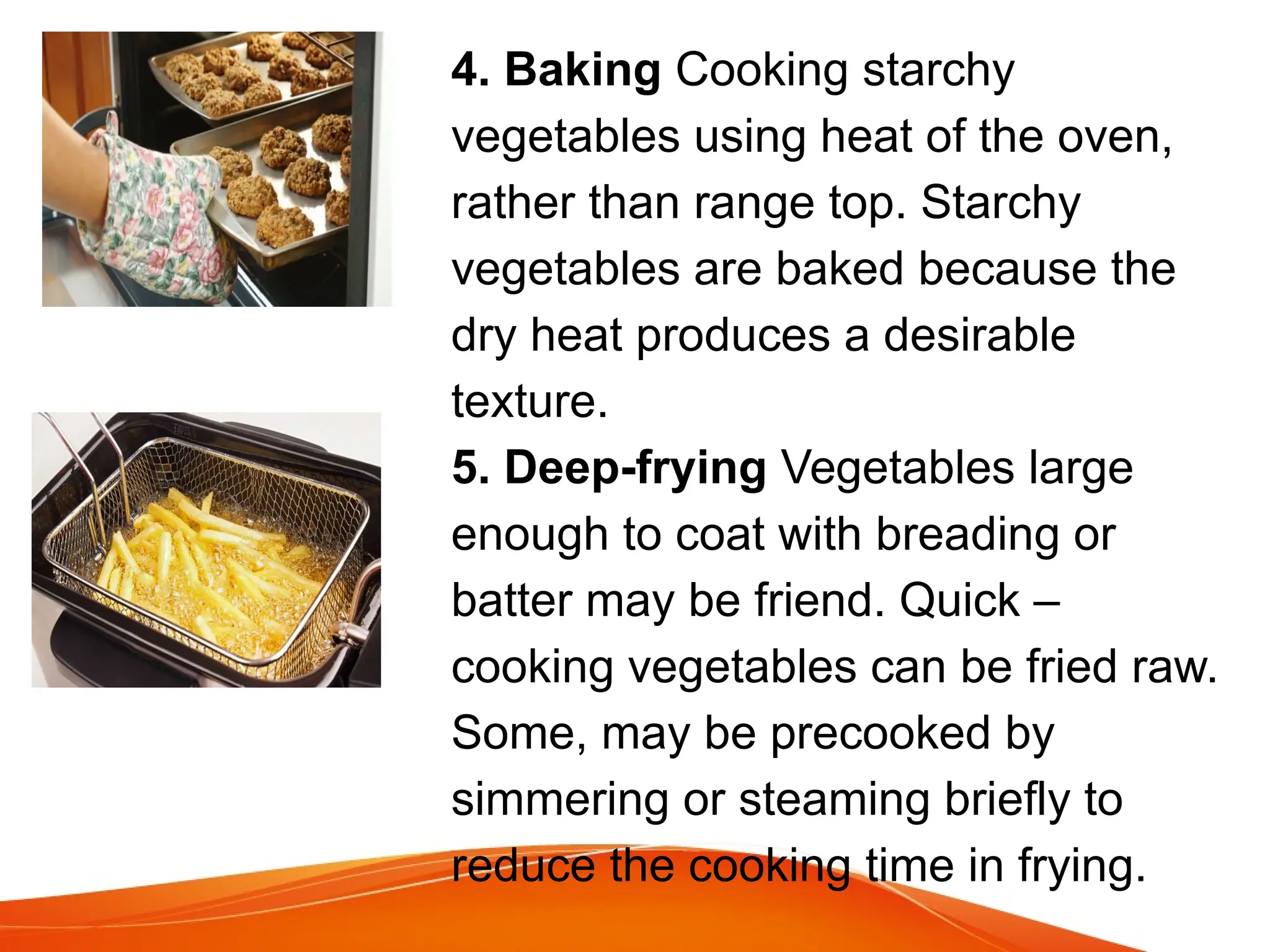 4. Baking Cooking starchy
vegetables using heat of the oven,
rather than range top. Starchy
vegetables are baked because the
dry heat produces a desirable
texture.
5. Deep-frying Vegetables large
enough to coat with breading or
batter may be friend. Quick –
cooking vegetables can be fried raw.
Some, may be precooked by
simmering or steaming briefly to
reduce the cooking time in frying.
 