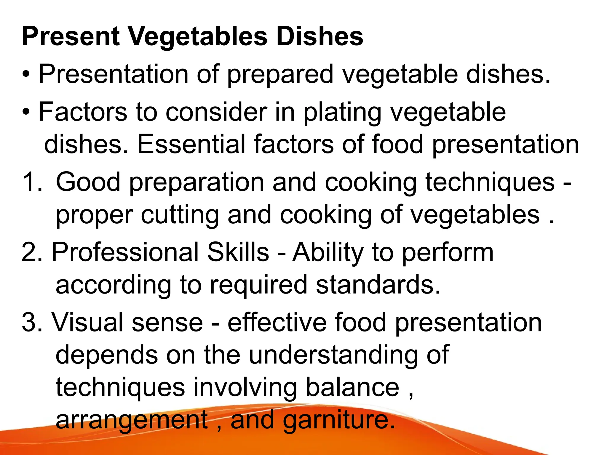 Present Vegetables Dishes
• Presentation of prepared vegetable dishes.
• Factors to consider in plating vegetable
dishes. Essential factors of food presentation
1. Good preparation and cooking techniques -
proper cutting and cooking of vegetables .
2. Professional Skills - Ability to perform
according to required standards.
3. Visual sense - effective food presentation
depends on the understanding of
techniques involving balance ,
arrangement , and garniture.
 