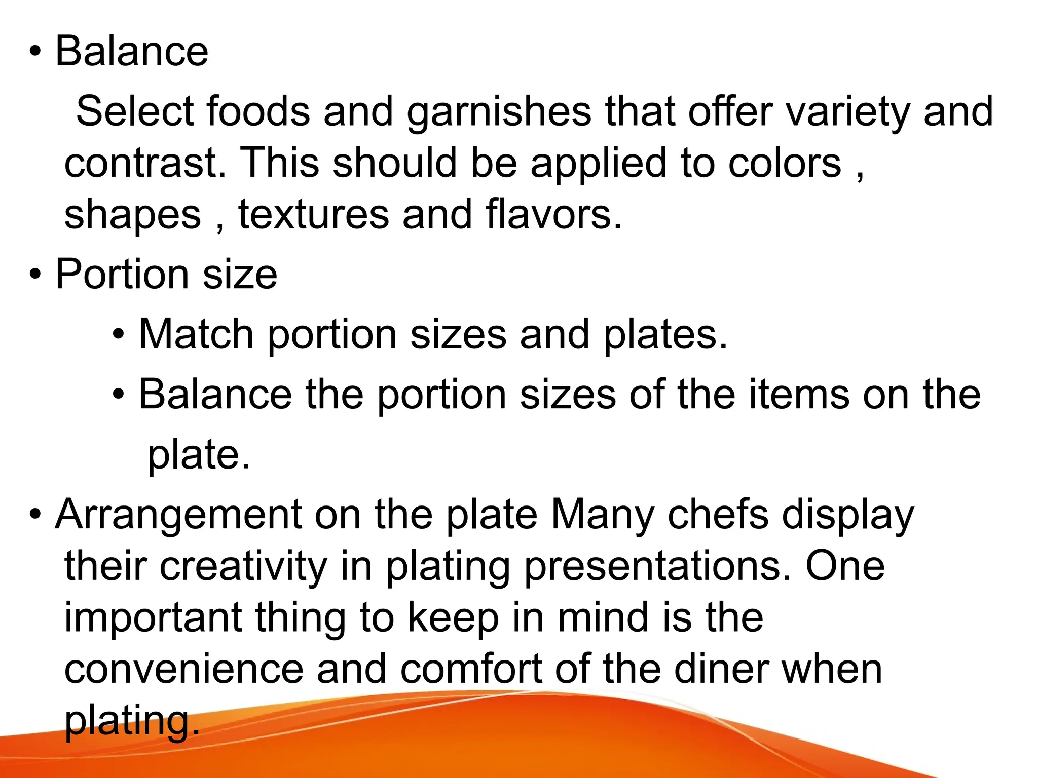 • Balance
Select foods and garnishes that offer variety and
contrast. This should be applied to colors ,
shapes , textures and flavors.
• Portion size
• Match portion sizes and plates.
• Balance the portion sizes of the items on the
plate.
• Arrangement on the plate Many chefs display
their creativity in plating presentations. One
important thing to keep in mind is the
convenience and comfort of the diner when
plating.
 