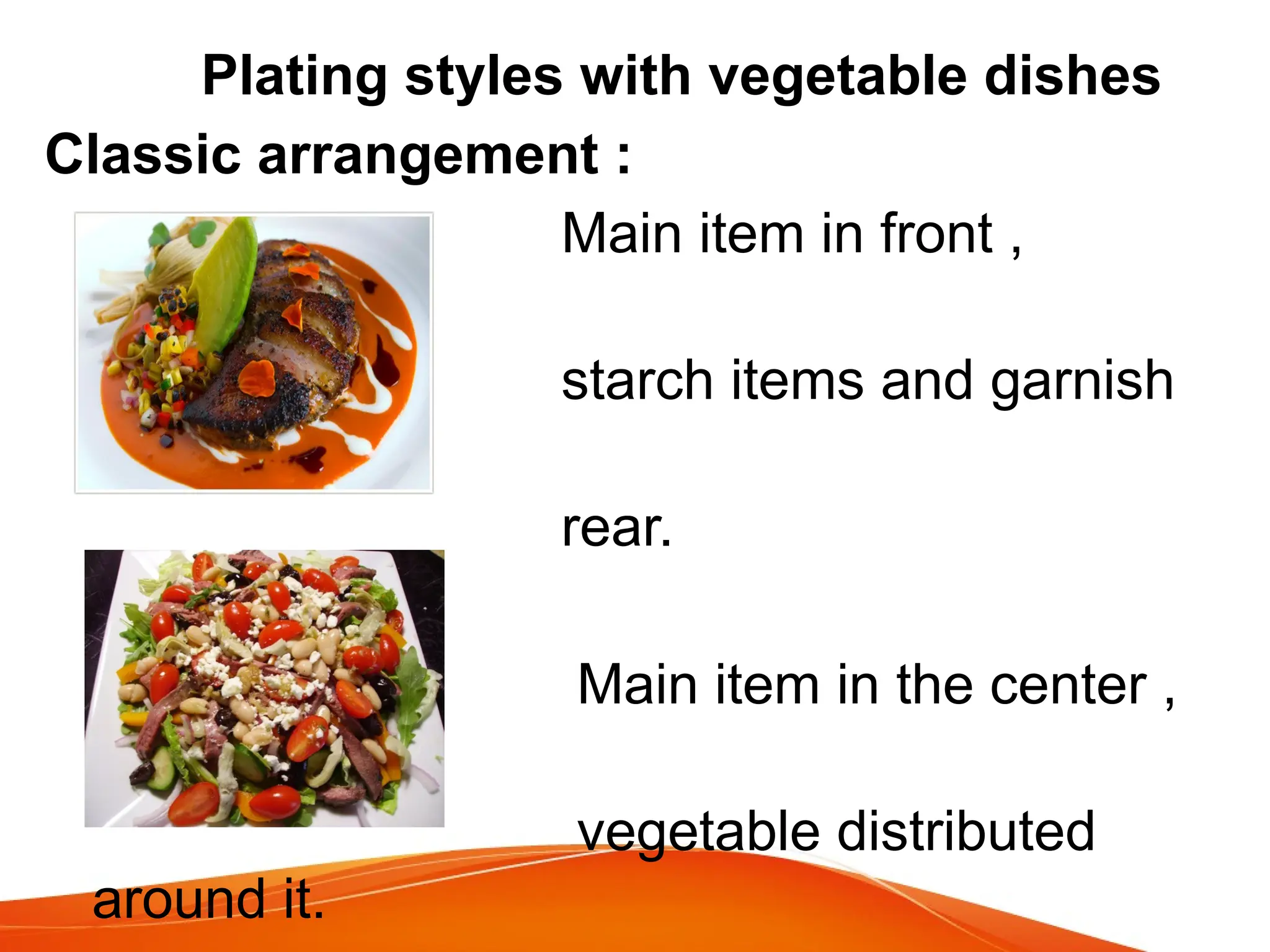 Plating styles with vegetable dishes
Classic arrangement :
Main item in front ,
vegetables ,
starch items and garnish
at the
rear.
Main item in the center ,
with
vegetable distributed
around it.
 