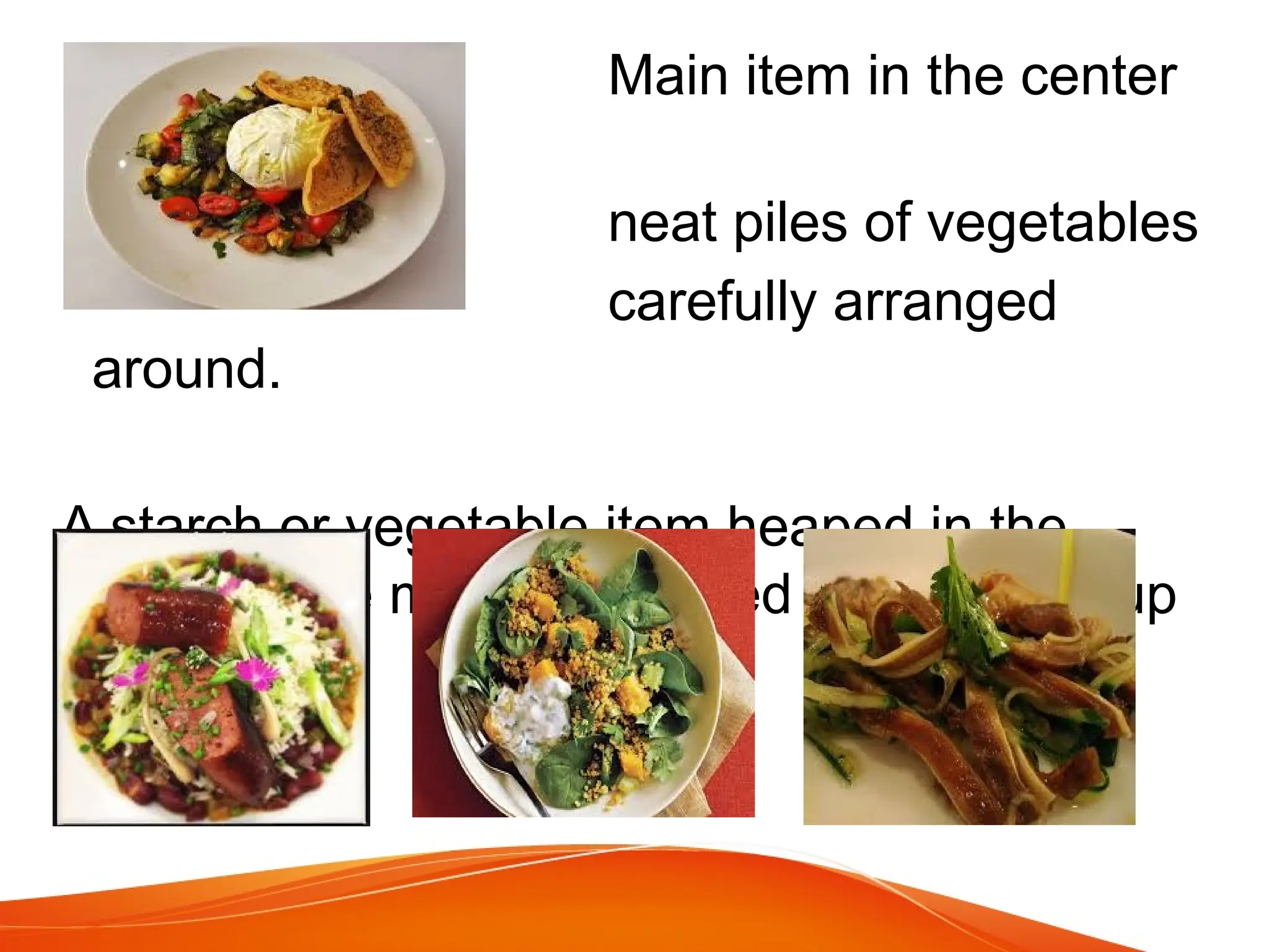 Main item in the center
with
neat piles of vegetables
carefully arranged
around.
A starch or vegetable item heaped in the
center , the main item sliced and leaning up
against it.
 