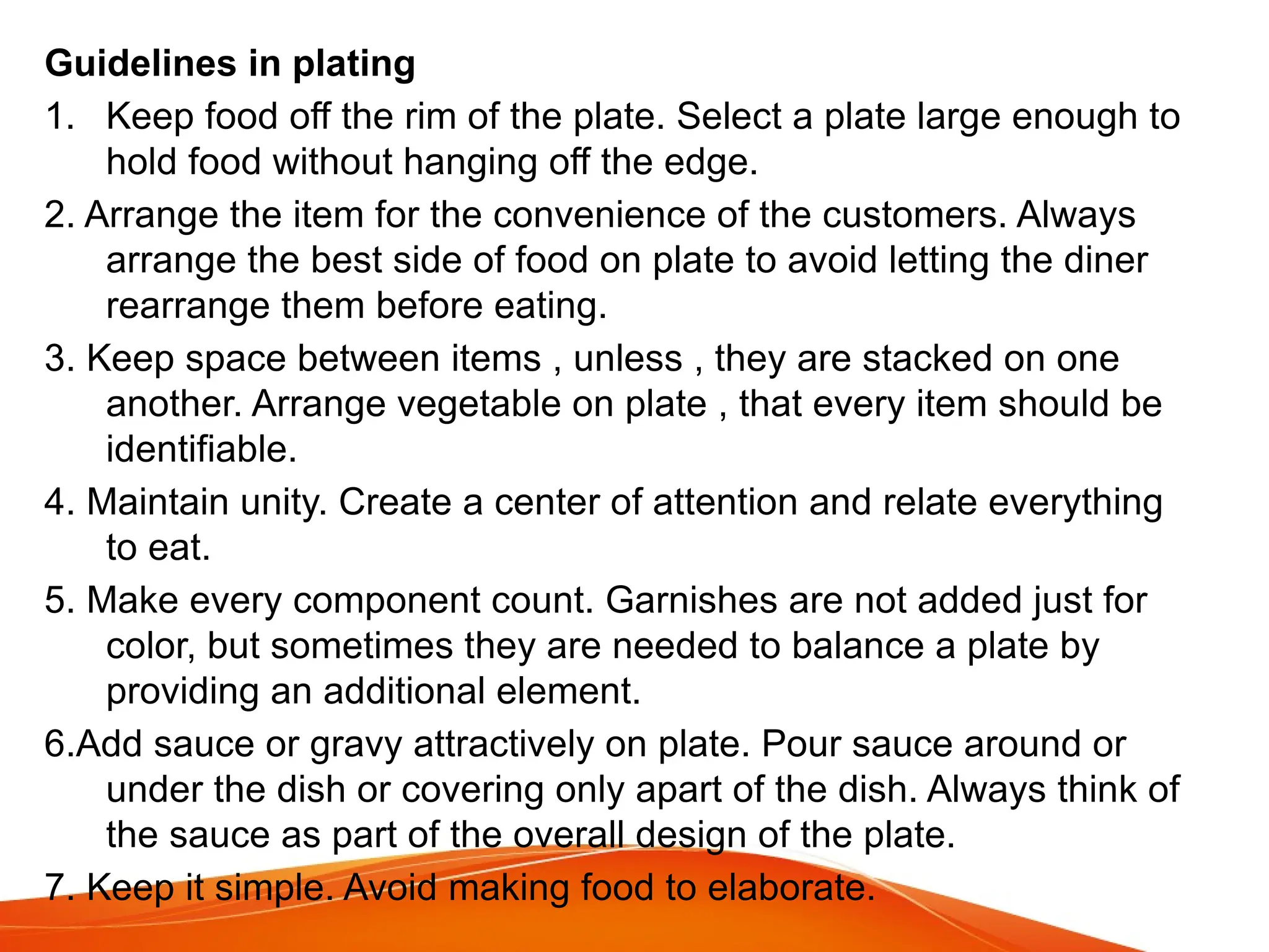 Guidelines in plating
1. Keep food off the rim of the plate. Select a plate large enough to
hold food without hanging off the edge.
2. Arrange the item for the convenience of the customers. Always
arrange the best side of food on plate to avoid letting the diner
rearrange them before eating.
3. Keep space between items , unless , they are stacked on one
another. Arrange vegetable on plate , that every item should be
identifiable.
4. Maintain unity. Create a center of attention and relate everything
to eat.
5. Make every component count. Garnishes are not added just for
color, but sometimes they are needed to balance a plate by
providing an additional element.
6.Add sauce or gravy attractively on plate. Pour sauce around or
under the dish or covering only apart of the dish. Always think of
the sauce as part of the overall design of the plate.
7. Keep it simple. Avoid making food to elaborate.
 