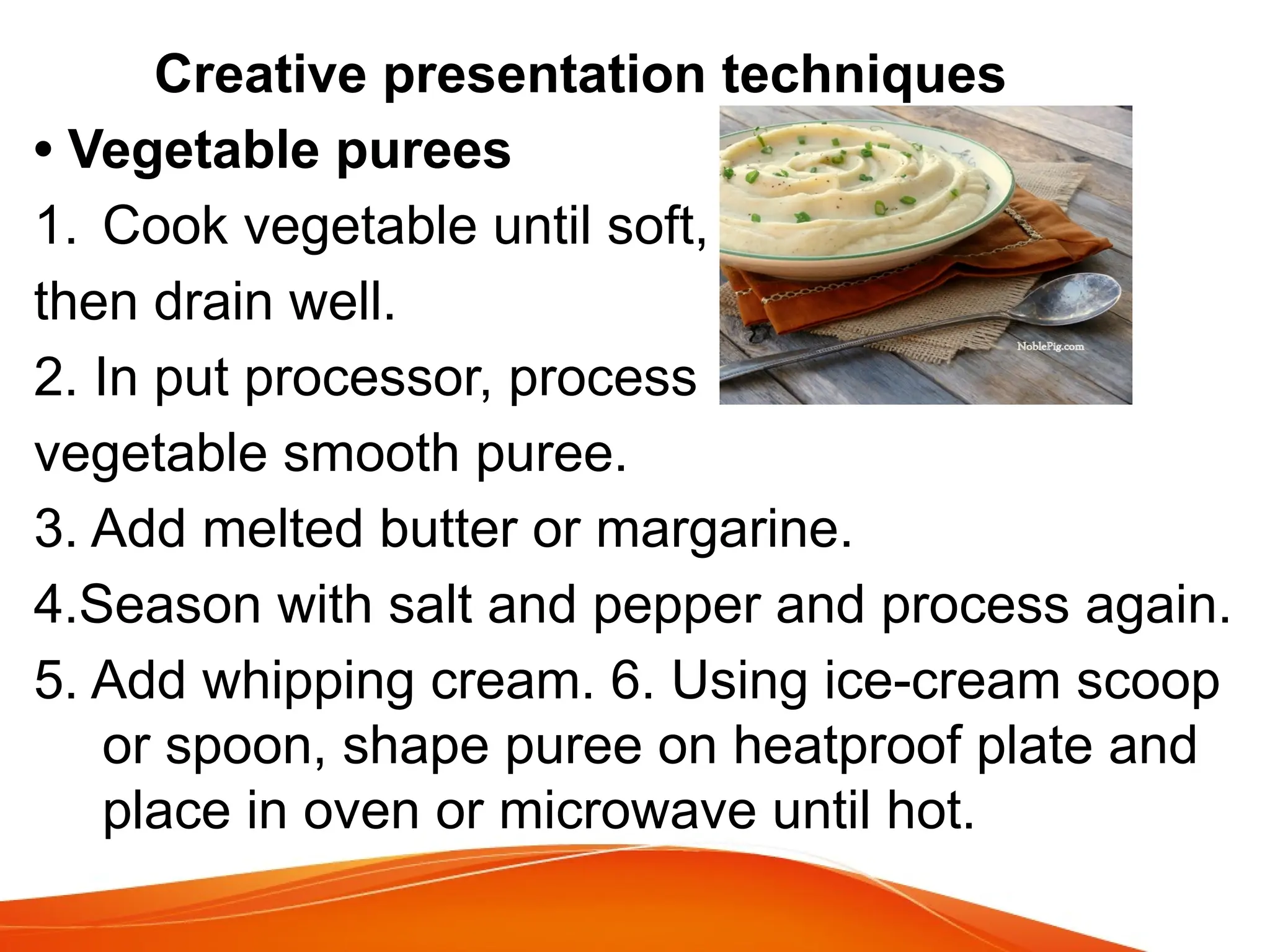 Creative presentation techniques
• Vegetable purees
1. Cook vegetable until soft,
then drain well.
2. In put processor, process
vegetable smooth puree.
3. Add melted butter or margarine.
4.Season with salt and pepper and process again.
5. Add whipping cream. 6. Using ice-cream scoop
or spoon, shape puree on heatproof plate and
place in oven or microwave until hot.
 