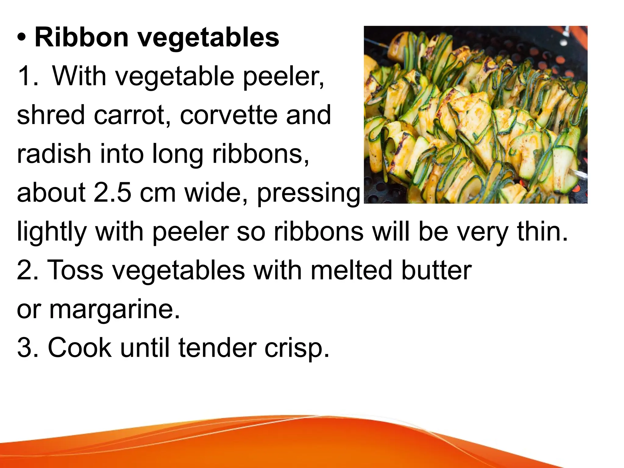 • Ribbon vegetables
1. With vegetable peeler,
shred carrot, corvette and
radish into long ribbons,
about 2.5 cm wide, pressing
lightly with peeler so ribbons will be very thin.
2. Toss vegetables with melted butter
or margarine.
3. Cook until tender crisp.
 