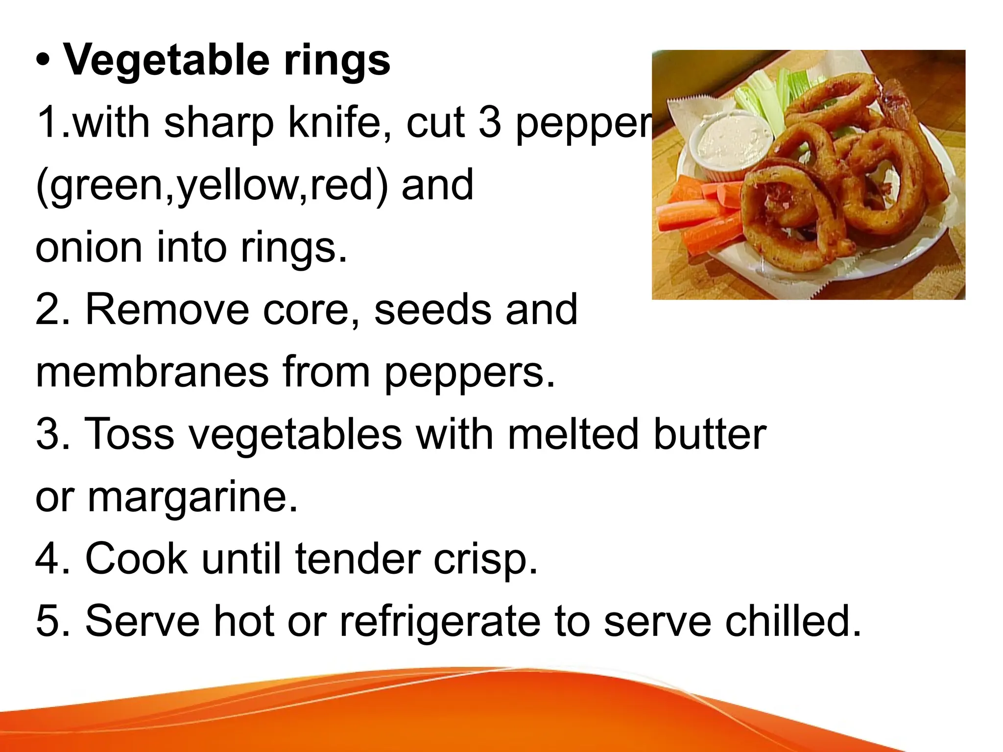 • Vegetable rings
1.with sharp knife, cut 3 peppers,
(green,yellow,red) and
onion into rings.
2. Remove core, seeds and
membranes from peppers.
3. Toss vegetables with melted butter
or margarine.
4. Cook until tender crisp.
5. Serve hot or refrigerate to serve chilled.
 