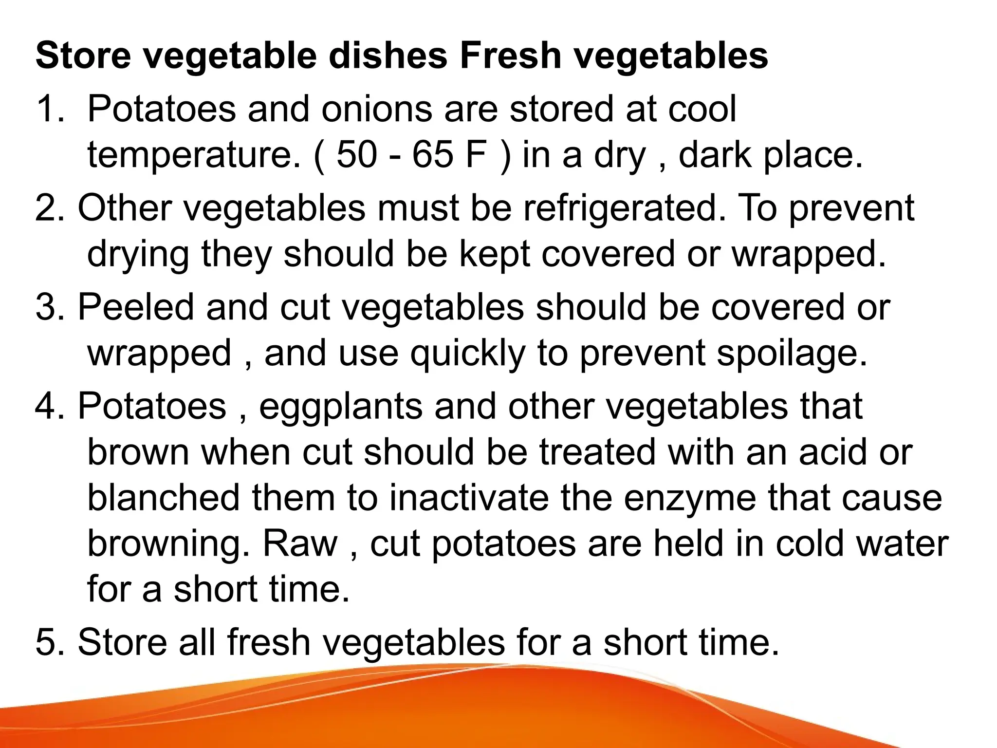 Store vegetable dishes Fresh vegetables
1. Potatoes and onions are stored at cool
temperature. ( 50 - 65 F ) in a dry , dark place.
2. Other vegetables must be refrigerated. To prevent
drying they should be kept covered or wrapped.
3. Peeled and cut vegetables should be covered or
wrapped , and use quickly to prevent spoilage.
4. Potatoes , eggplants and other vegetables that
brown when cut should be treated with an acid or
blanched them to inactivate the enzyme that cause
browning. Raw , cut potatoes are held in cold water
for a short time.
5. Store all fresh vegetables for a short time.
 