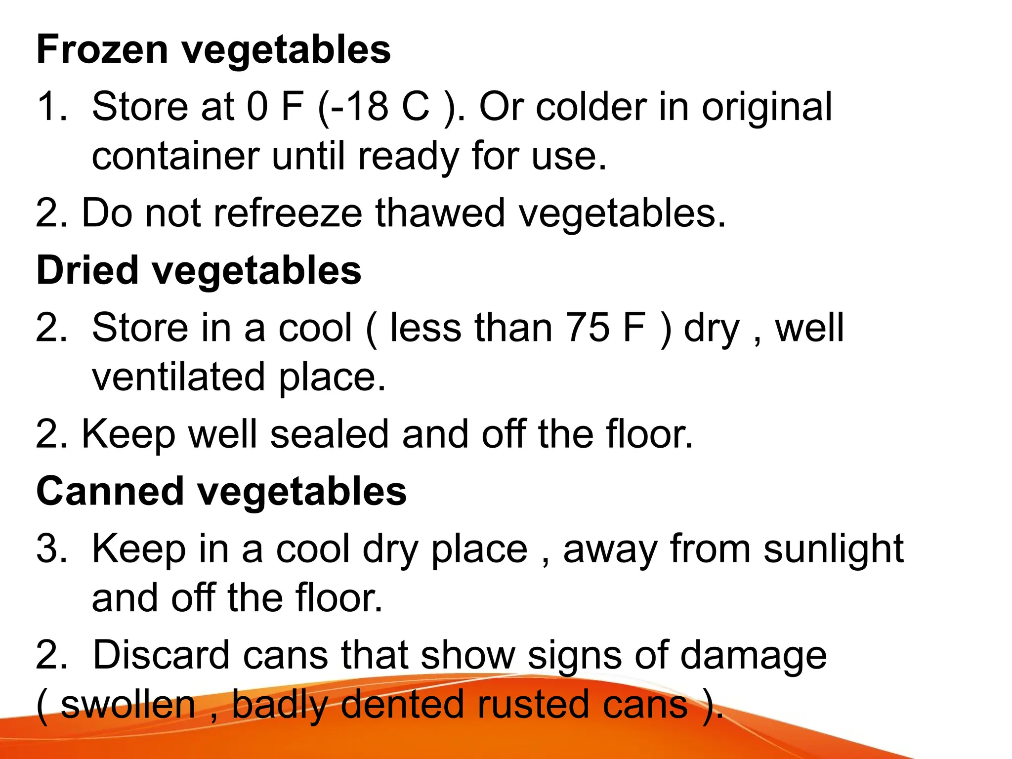 Frozen vegetables
1. Store at 0 F (-18 C ). Or colder in original
container until ready for use.
2. Do not refreeze thawed vegetables.
Dried vegetables
2. Store in a cool ( less than 75 F ) dry , well
ventilated place.
2. Keep well sealed and off the floor.
Canned vegetables
3. Keep in a cool dry place , away from sunlight
and off the floor.
2. Discard cans that show signs of damage
( swollen , badly dented rusted cans ).
 