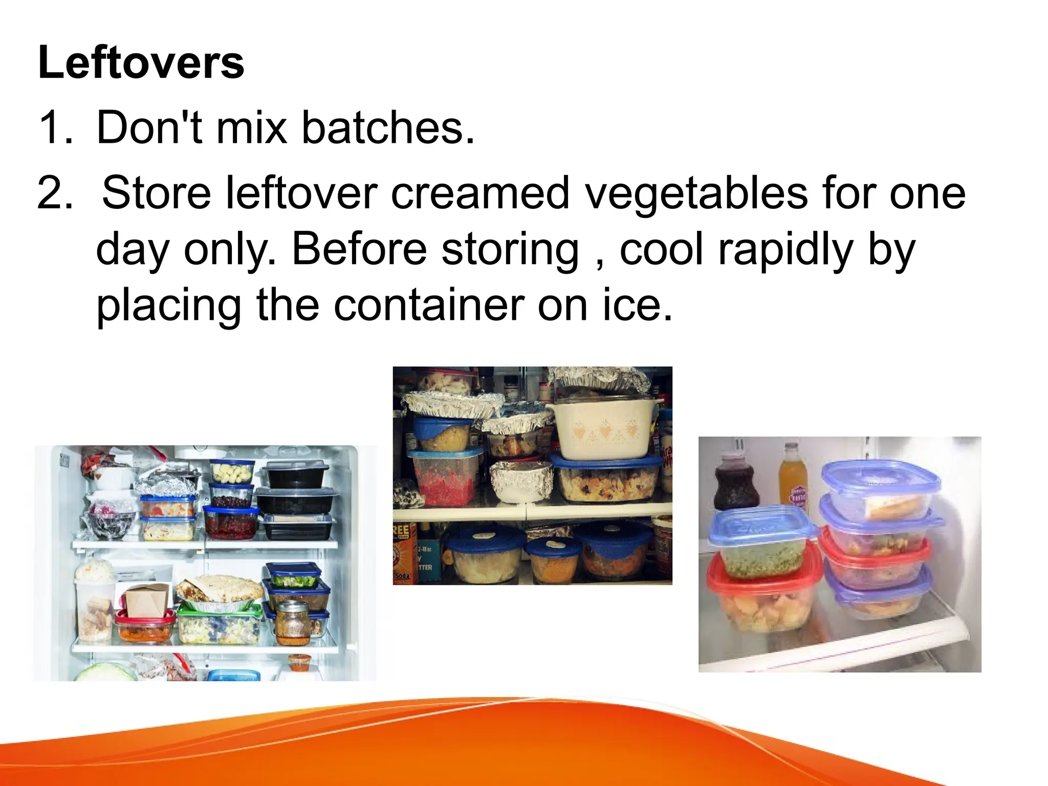 Leftovers
1. Don't mix batches.
2. Store leftover creamed vegetables for one
day only. Before storing , cool rapidly by
placing the container on ice.
 