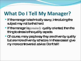 What Do I Tell My Manager? If the manager is technically savvy, introducing the subject may not be that hard. If the manager is  genuinely  quality oriented, then the thing to stress is the quality aspects. Of course, many people say they are driven by quality but are more driven by schedule. In these cases I give my more controversial advice: Don't tell! 