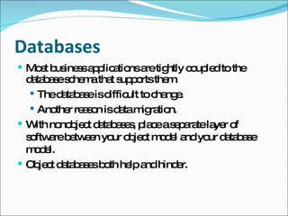 Databases Most business applications are tightly coupled to the database schema that supports them. The database is difficult to change. Another reason is data migration. With nonobject databases, place a separate layer of software between your object model and your database model. Object databases both help and hinder. 