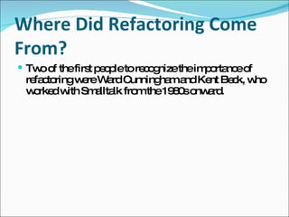 Where Did Refactoring Come From? Two of the first people to recognize the importance of refactoring were Ward Cunningham and Kent Beck, who worked with Smalltalk from the 1980s onward. 