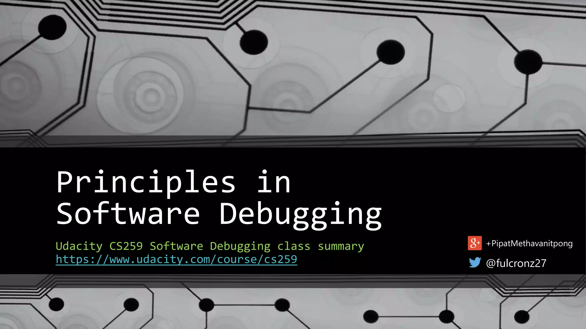 Principles in 
Software Debugging 
Udacity CS259 Software Debugging class summary 
https://www.udacity.com/course/cs259 
+PipatMethavanitpong 
@fulcronz27 
 