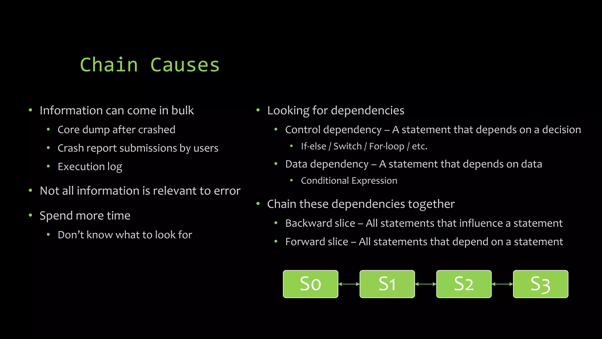 Chain Causes 
• Information can come in bulk 
• Core dump after crashed 
• Crash report submissions by users 
• Execution log 
• Not all information is relevant to error 
• Spend more time 
• Don’t know what to look for 
• Looking for dependencies 
• Control dependency – A statement that depends on a decision 
• If-else / Switch / For-loop / etc. 
• Data dependency – A statement that depends on data 
• Conditional Expression 
• Chain these dependencies together 
• Backward slice – All statements that influence a statement 
• Forward slice – All statements that depend on a statement 
S0 S1 S2 S3 
 