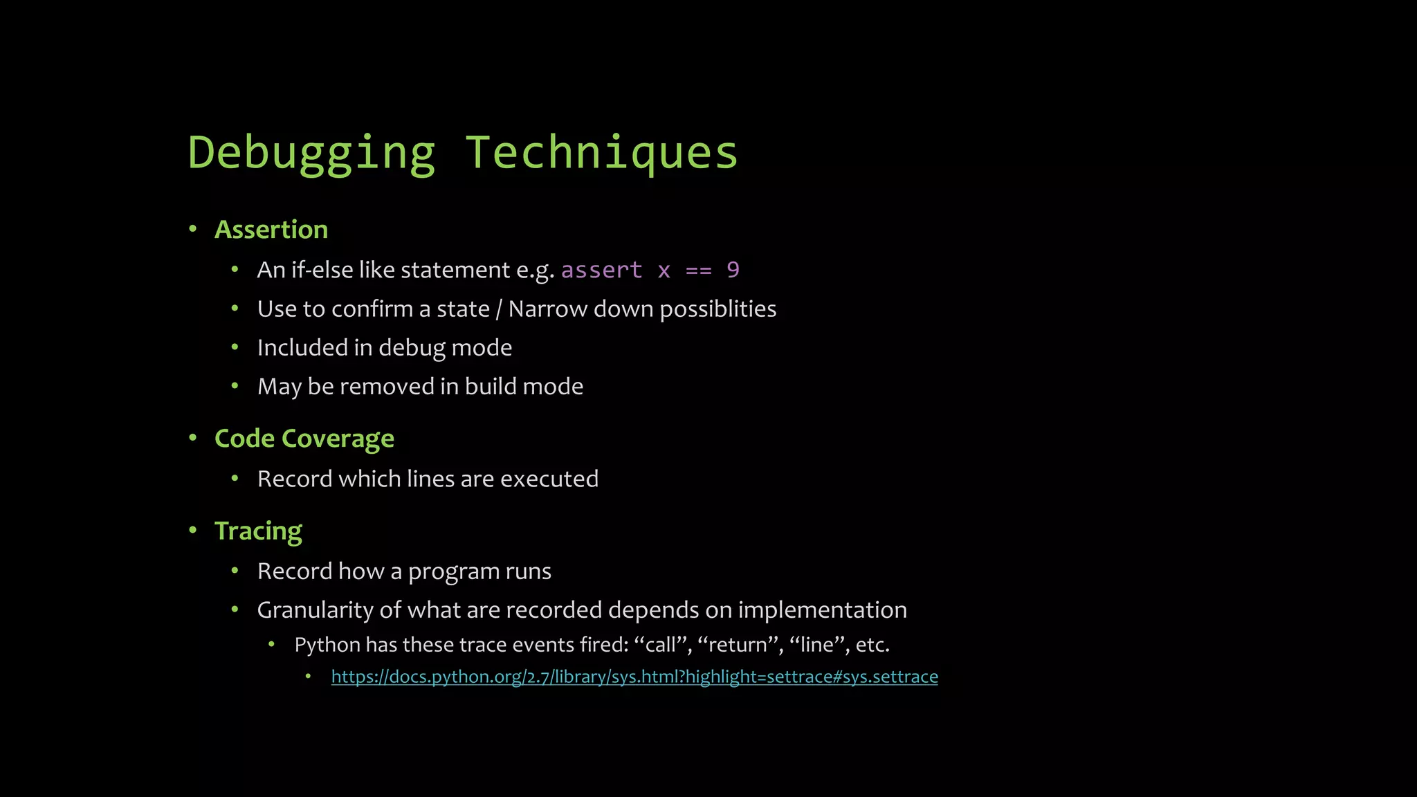 Debugging Techniques 
• Assertion 
• An if-else like statement e.g. assert x == 9 
• Use to confirm a state / Narrow down possiblities 
• Included in debug mode 
• May be removed in build mode 
• Code Coverage 
• Record which lines are executed 
• Tracing 
• Record how a program runs 
• Granularity of what are recorded depends on implementation 
• Python has these trace events fired: “call”, “return”, “line”, etc. 
• https://docs.python.org/2.7/library/sys.html?highlight=settrace#sys.settrace 
 