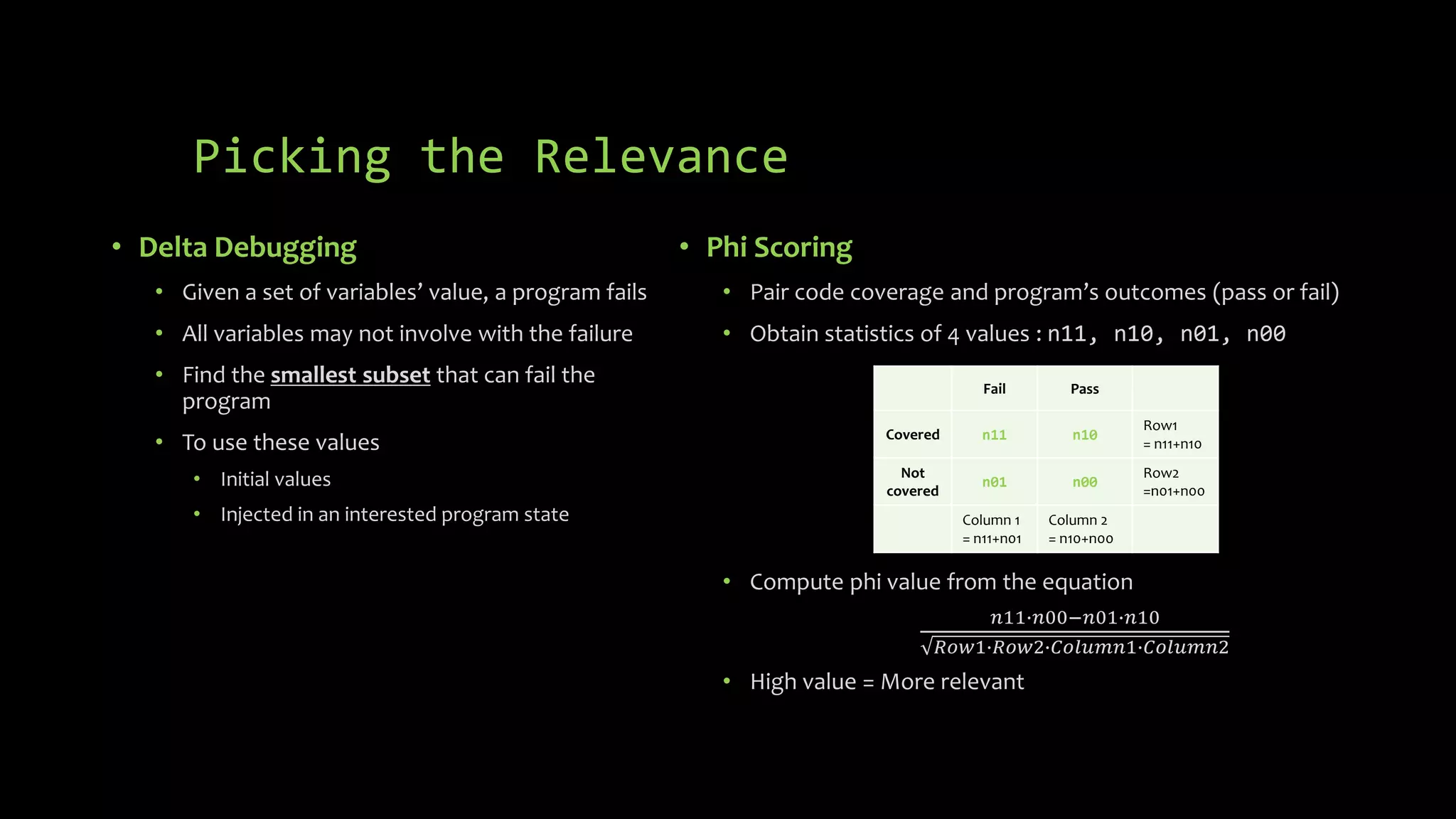 Picking the Relevance 
• Delta Debugging 
• Given a set of variables’ value, a program fails 
• All variables may not involve with the failure 
• Find the smallest subset that can fail the 
program 
• To use these values 
• Initial values 
• Injected in an interested program state 
• Phi Scoring 
• Pair code coverage and program’s outcomes (pass or fail) 
• Obtain statistics of 4 values : n11, n10, n01, n00 
Fail Pass 
Covered n11 n10 
• Compute phi value from the equation 
푛11∙푛00−푛01∙푛10 
푅표푤1∙푅표푤2∙퐶표푙푢푚푛1∙퐶표푙푢푚푛2 
• High value = More relevant 
Row1 
= n11+n10 
Not 
covered 
n01 n00 
Row2 
=n01+n00 
Column 1 
= n11+n01 
Column 2 
= n10+n00 
 