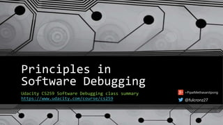 Principles in 
Software Debugging 
Udacity CS259 Software Debugging class summary 
https://www.udacity.com/course/cs259 
+PipatMethavanitpong 
@fulcronz27 
 