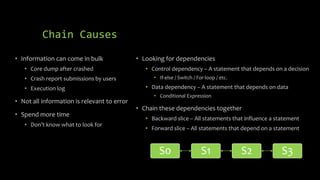 Chain Causes 
• Information can come in bulk 
• Core dump after crashed 
• Crash report submissions by users 
• Execution log 
• Not all information is relevant to error 
• Spend more time 
• Don’t know what to look for 
• Looking for dependencies 
• Control dependency – A statement that depends on a decision 
• If-else / Switch / For-loop / etc. 
• Data dependency – A statement that depends on data 
• Conditional Expression 
• Chain these dependencies together 
• Backward slice – All statements that influence a statement 
• Forward slice – All statements that depend on a statement 
S0 S1 S2 S3 
 