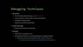 Debugging Techniques 
• Assertion 
• An if-else like statement e.g. assert x == 9 
• Use to confirm a state / Narrow down possiblities 
• Included in debug mode 
• May be removed in build mode 
• Code Coverage 
• Record which lines are executed 
• Tracing 
• Record how a program runs 
• Granularity of what are recorded depends on implementation 
• Python has these trace events fired: “call”, “return”, “line”, etc. 
• https://docs.python.org/2.7/library/sys.html?highlight=settrace#sys.settrace 
 