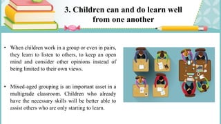 3. Children can and do learn well
from one another
• When children work in a group or even in pairs,
they learn to listen to others, to keep an open
mind and consider other opinions instead of
being limited to their own views.
• Mixed-aged grouping is an important asset in a
multigrade classroom. Children who already
have the necessary skills will be better able to
assist others who are only starting to learn.
 